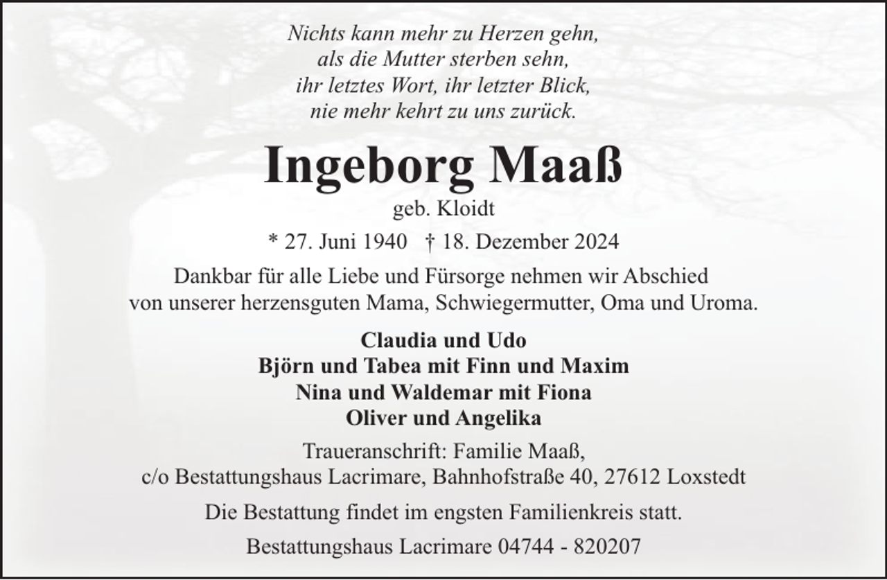 <p>Nichts kann mehr zu Herzen gehn,<br />als die Mutter sterben sehn,<br />ihr letztes Wort, ihr letzter Blick,<br />nie mehr kehrt zu uns zurück.</p><p>Ingeborg Maaß<br />geb. Kloidt<br />* 27. Juni 1940 † 18. Dezember 2024</p><p>Dankbar für alle Liebe und Fürsorge nehmen wir Abschied<br />von unserer herzensguten Mama, Schwiegermutter, Oma und Uroma.<br />Claudia und Udo<br />Björn und Tabea mit Finn und Maxim<br />Nina und Waldemar mit Fiona<br />Oliver und Angelika<br />Traueranschrift: Familie Maaß,<br />c/o Bestattungshaus Lacrimare, Bahnhofstraße 40, 27612 Loxstedt<br />Die Bestattung findet im engsten Familienkreis statt.<br />Bestattungshaus Lacrimare 04744 - 820207</p>