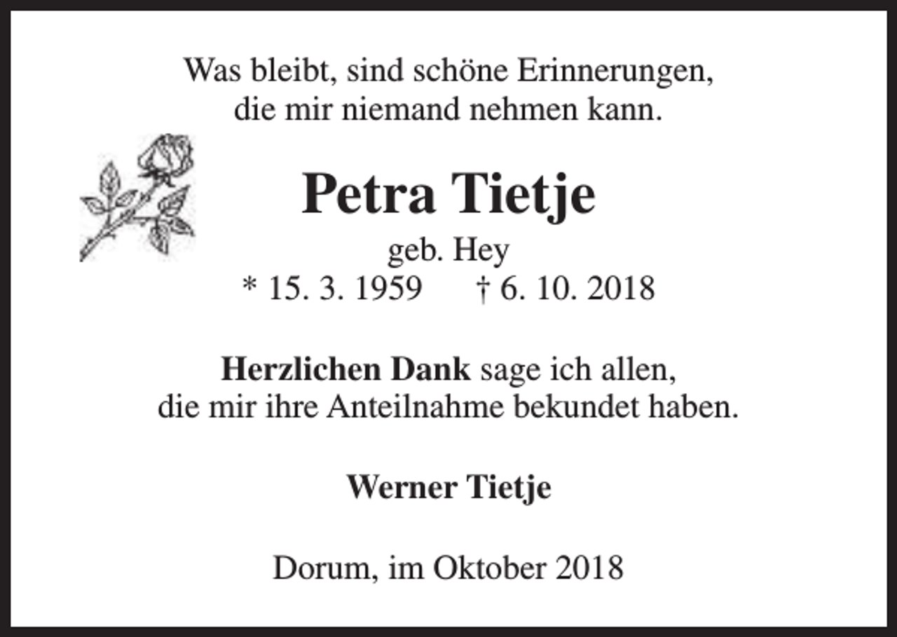 <p>Was bleibt, sind schöne Erinnerungen,<br />die mir niemand nehmen kann.</p><p>Petra Tietje</p><p>geb. Hey<br />* 15. 3. 1959<br />† 6. 10. 2018<br />Herzlichen Dank sage ich allen,<br />die mir ihre Anteilnahme bekundet haben.<br />Werner Tietje<br />Dorum, im Oktober 2018</p>