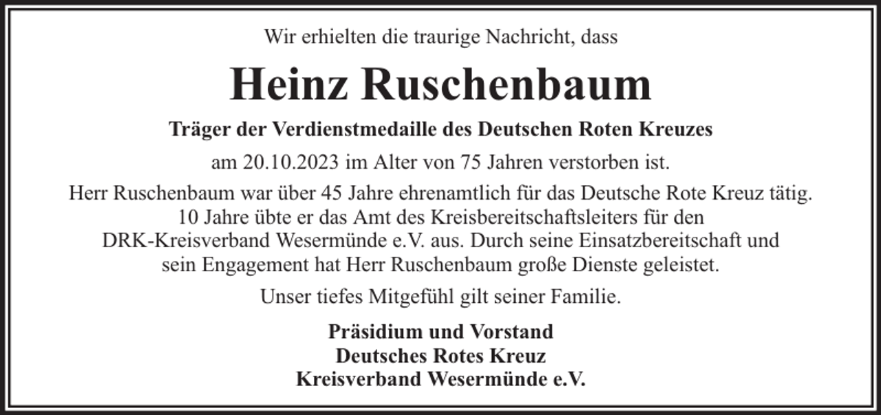 <p>Wir erhielten die traurige Nachricht, dass</p><p>Heinz Ruschenbaum</p><p>Träger der Verdienstmedaille des Deutschen Roten Kreuzes<br />am 20.10.2023 im Alter von 75 Jahren verstorben ist.<br />Herr Ruschenbaum war über 45 Jahre ehrenamtlich für das Deutsche Rote Kreuz tätig.<br />10 Jahre übte er das Amt des Kreisbereitschaftsleiters für den<br />DRK-Kreisverband Wesermünde e.V. aus. Durch seine Einsatzbereitschaft und<br />sein Engagement hat Herr Ruschenbaum große Dienste geleistet.<br />Unser tiefes Mitgefühl gilt seiner Familie.<br />Präsidium und Vorstand<br />Deutsches Rotes Kreuz<br />Kreisverband Wesermünde e.V.</p>