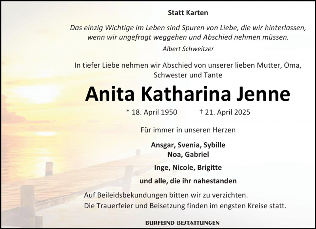 <p>Statt Karten<br />Das einzig Wichtige im Leben sind Spuren von Liebe, die wir hinterlassen,<br />wenn wir ungefragt weggehen und Abschied nehmen müssen.<br />Albert Schweitzer</p><p>In tiefer Liebe nehmen wir Abschied von unserer lieben Mutter, Oma,<br />Schwester und Tante</p><p>Anita Katharina Jenne<br />* 18. April 1950</p><p>† 21. April 2025</p><p>Für immer in unseren Herzen<br />Ansgar, Svenia, Sybille<br />Noa, Gabriel<br />Inge, Nicole, Brigitte<br />und alle, die ihr nahestanden<br />Auf Beileidsbekundungen bitten wir zu verzichten.<br />Die Trauerfeier und Beisetzung finden im engsten Kreise statt.<br />Burfeind Bestattungen</p>