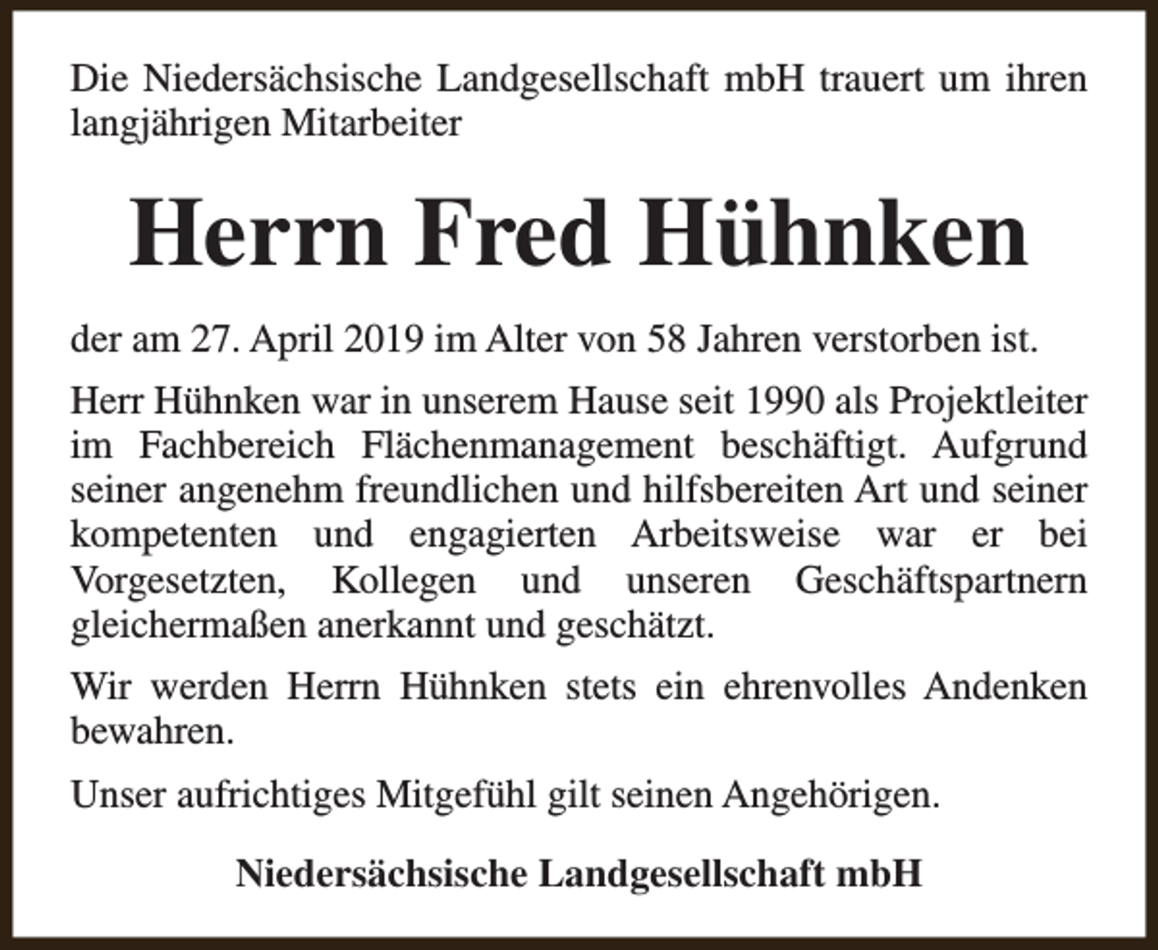 <p>Die Niedersächsische Landgesellschaft mbH trauert um ihren<br />langjährigen Mitarbeiter</p><p>Herrn Fred Hühnken<br />der am 27. April 2019 im Alter von 58 Jahren verstorben ist.<br />Herr Hühnken war in unserem Hause seit 1990 als Projektleiter<br />im Fachbereich Flächenmanagement beschäftigt. Aufgrund<br />seiner angenehm freundlichen und hilfsbereiten Art und seiner<br />kompetenten und engagierten Arbeitsweise war er bei<br />Vorgesetzten, Kollegen und unseren Geschäftspartnern<br />gleichermaßen anerkannt und geschätzt.<br />Wir werden Herrn Hühnken stets ein ehrenvolles Andenken<br />bewahren.<br />Unser aufrichtiges Mitgefühl gilt seinen Angehörigen.<br />Niedersächsische Landgesellschaft mbH</p>