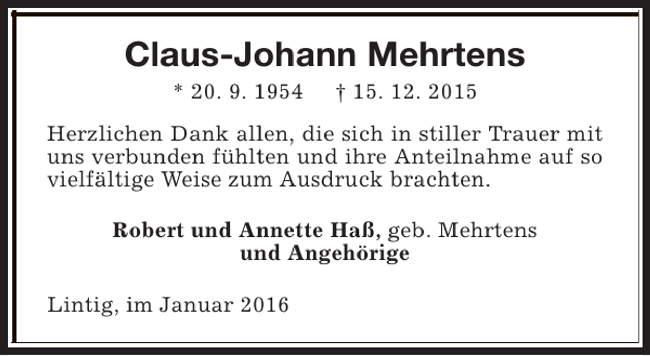 <p>Claus-Johann Mehrtens<br />* 20. 9. 1954</p><p>† 15. 12. 2015</p><p>Herzlichen Dank allen, die sich in stiller Trauer mit<br />uns verbunden fühlten und ihre Anteilnahme auf so<br />vielfältige Weise zum Ausdruck brachten.<br />Robert und Annette Haß, geb. Mehrtens<br />und Angehörige<br />Lintig, im Januar 2016</p>