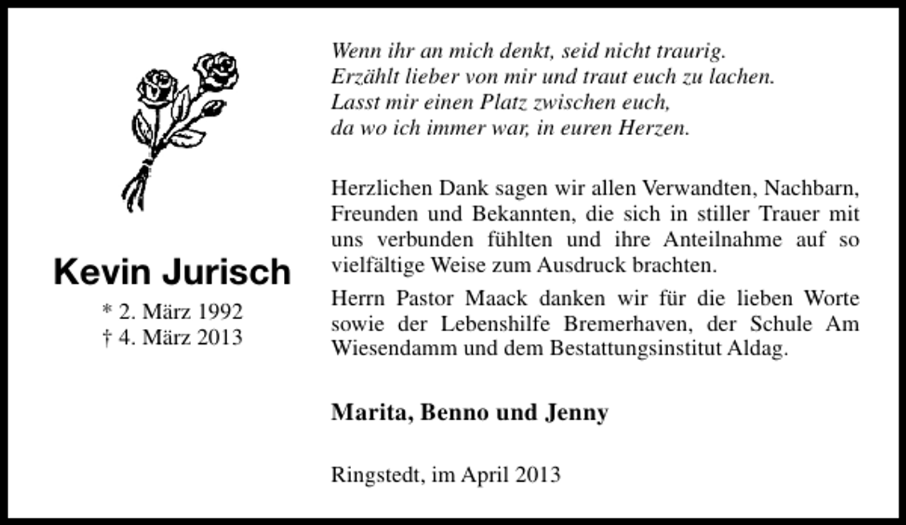 <p>Wenn ihr an mich denkt, seid nicht traurig.<br />Erzählt lieber von mir und traut euch zu lachen.<br />Lasst mir einen Platz zwischen euch,<br />da wo ich immer war, in euren Herzen.</p><p>Kevin Jurisch<br />* 2. März 1992<br />† 4. März 2013</p><p>Herzlichen Dank sagen wir allen Verwandten, Nachbarn,<br />Freunden und Bekannten, die sich in stiller Trauer mit<br />uns verbunden fühlten und ihre Anteilnahme auf so<br />vielfältige Weise zum Ausdruck brachten.<br />Herrn Pastor Maack danken wir für die lieben Worte<br />sowie der Lebenshilfe Bremerhaven, der Schule Am<br />Wiesendamm und dem Bestattungsinstitut Aldag.</p><p>Marita, Benno und Jenny<br />Ringstedt, im April 2013</p>