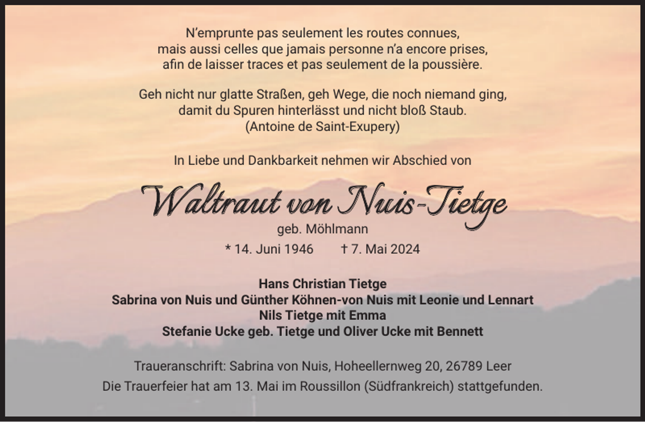 <p>N’emprunte pas seulement les routes connues,<br />mais aussi celles que jamais personne n’a encore prises,<br />aﬁn de laisser traces et pas seulement de la poussière.<br />Geh nicht nur glatte Straßen, geh Wege, die noch niemand ging,<br />damit du Spuren hinterlässt und nicht bloß Staub.<br />(Antoine de Saint-Exupery)<br />In Liebe und Dankbarkeit nehmen wir Abschied von</p>
<p>Waltraut von Nuis-Tietge<br />geb. Möhlmann</p>
<p>* 14. Juni 1946 † 7. Mai 2024<br />Hans Christian Tietge<br />Sabrina von Nuis und Günther Köhnen-von Nuis mit Leonie und Lennart<br />Nils Tietge mit Emma<br />Stefanie Ucke geb. Tietge und Oliver Ucke mit Bennett<br />Traueranschrift: Sabrina von Nuis, Hoheellernweg 20, 26789 Leer<br />Die Trauerfeier hat am 13. Mai im Roussillon (Südfrankreich) stattgefunden.</p>