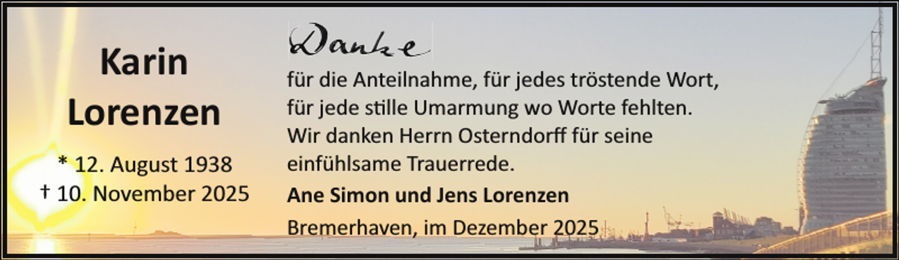 <p>Karin<br />Lorenzen<br />* 12. August 1938<br />† 10. November 2025</p>
<p>für die Anteilnahme, für jedes tröstende Wort,<br />für jede stille Umarmung wo Worte fehlten.<br />Wir danken Herrn Osterndorﬀ für seine<br />einfühlsame Trauerrede.<br />Ane Simon und Jens Lorenzen<br />Bremerhaven, im Dezember 2025</p>
