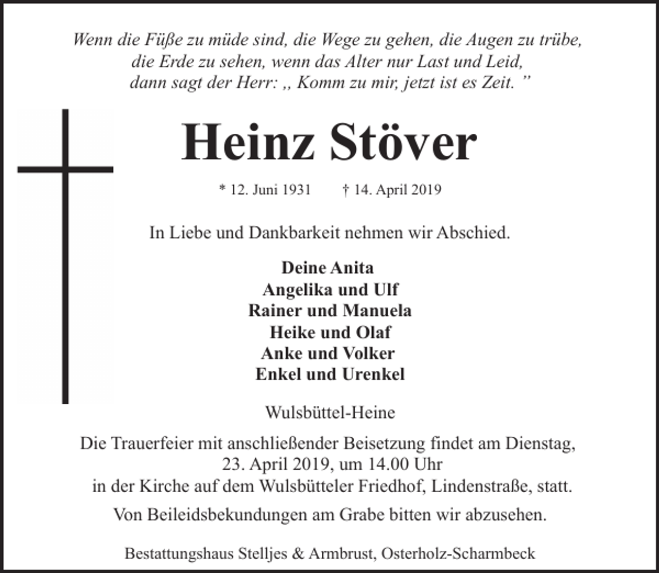 <p>Wenn die Füße zu müde sind, die Wege zu gehen, die Augen zu trübe,<br />die Erde zu sehen, wenn das Alter nur Last und Leid,<br />dann sagt der Herr: ,, Komm zu mir, jetzt ist es Zeit. ”</p><p>Heinz Stöver<br />* 12. Juni 1931</p><p>† 14. April 2019</p><p>In Liebe und Dankbarkeit nehmen wir Abschied.<br />Deine Anita<br />Angelika und Ulf<br />Rainer und Manuela<br />Heike und Olaf<br />Anke und Volker<br />Enkel und Urenkel<br />Wulsbüttel-Heine<br />Die Trauerfeier mit anschließender Beisetzung findet am Dienstag,<br />23. April 2019, um 14.00 Uhr<br />in der Kirche auf dem Wulsbütteler Friedhof, Lindenstraße, statt.<br />Von Beileidsbekundungen am Grabe bitten wir abzusehen.<br />Bestattungshaus Stelljes &amp; Armbrust, Osterholz-Scharmbeck</p>
