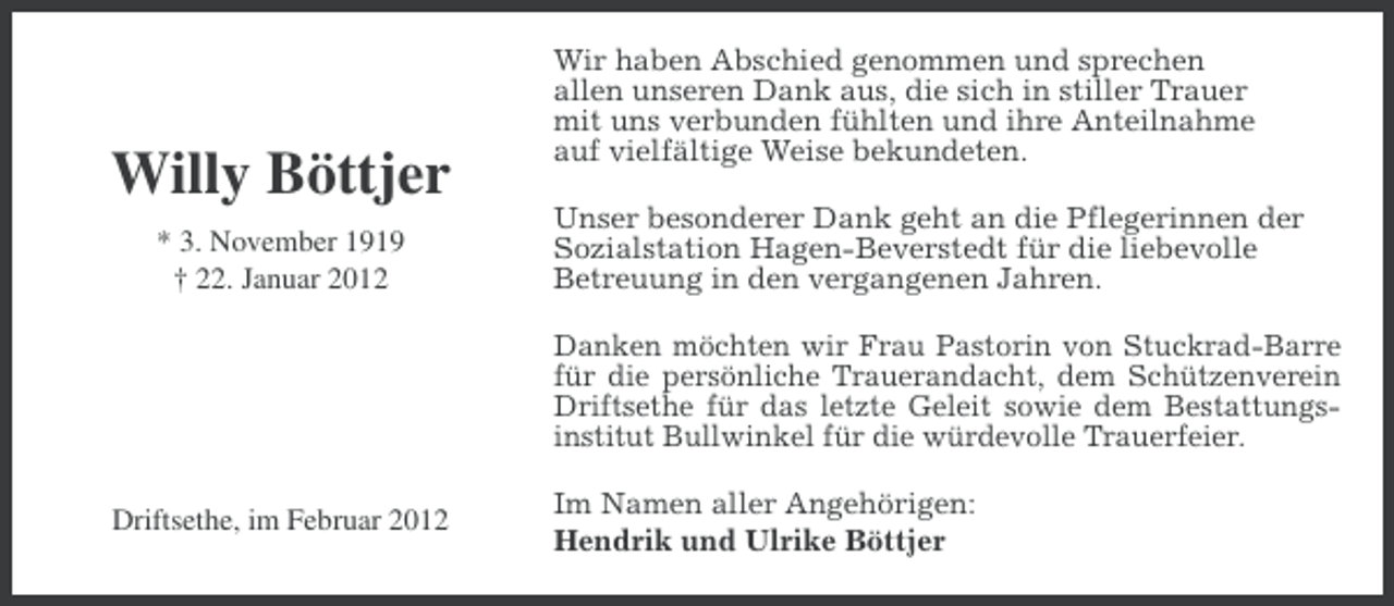 <p>Willy Böttjer<br />* 3. November 1919<br />† 22. Januar 2012</p><p>Wir haben Abschied genommen und sprechen<br />allen unseren Dank aus, die sich in stiller Trauer<br />mit uns verbunden fühlten und ihre Anteilnahme<br />auf vielfältige Weise bekundeten.<br />Unser besonderer Dank geht an die Pflegerinnen der<br />Sozialstation Hagen-Beverstedt für die liebevolle<br />Betreuung in den vergangenen Jahren.<br />Danken möchten wir Frau Pastorin von Stuckrad-Barre<br />für die persönliche Trauerandacht, dem Schützenverein<br />Driftsethe für das letzte Geleit sowie dem Bestattungsinstitut Bullwinkel für die würdevolle Trauerfeier.</p><p>Driftsethe, im Februar 2012</p><p>Im Namen aller Angehörigen:<br />Hendrik und Ulrike Böttjer</p>