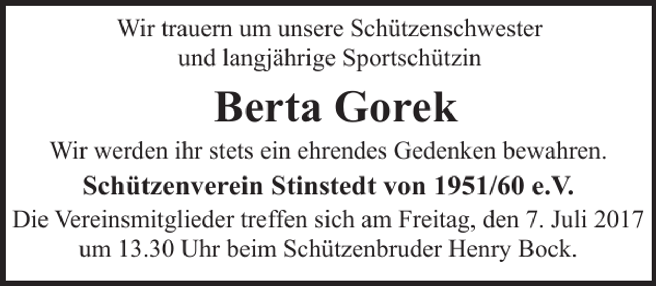 <p>Wir trauern um unsere Schützenschwester<br />und langjährige Sportschützin</p><p>Berta Gorek</p><p>Wir werden ihr stets ein ehrendes Gedenken bewahren.</p><p>Schützenverein Stinstedt von 1951/60 e.V.</p><p>Die Vereinsmitglieder treffen sich am Freitag, den 7. Juli 2017<br />um 13.30 Uhr beim Schützenbruder Henry Bock.</p>