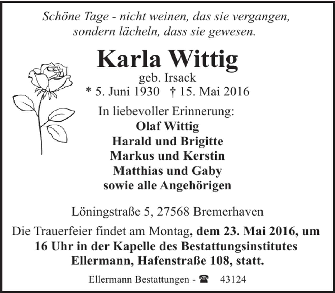 <p>Schöne Tage - nicht weinen, das sie vergangen,<br />sondern lächeln, dass sie gewesen.</p><p>Karla Wittig</p><p>geb. Irsack<br />* 5. Juni 1930 † 15. Mai 2016<br />In liebevoller Erinnerung:<br />Olaf Wittig<br />Harald und Brigitte<br />Markus und Kerstin<br />Matthias und Gaby<br />sowie alle Angehörigen<br />Löningstraße 5, 27568 Bremerhaven<br />Die Trauerfeier findet am Montag, dem 23. Mai 2016, um<br />16 Uhr in der Kapelle des Bestattungsinstitutes<br />Ellermann, Hafenstraße 108, statt.<br />Ellermann Bestattungen - (</p><p>43124</p>