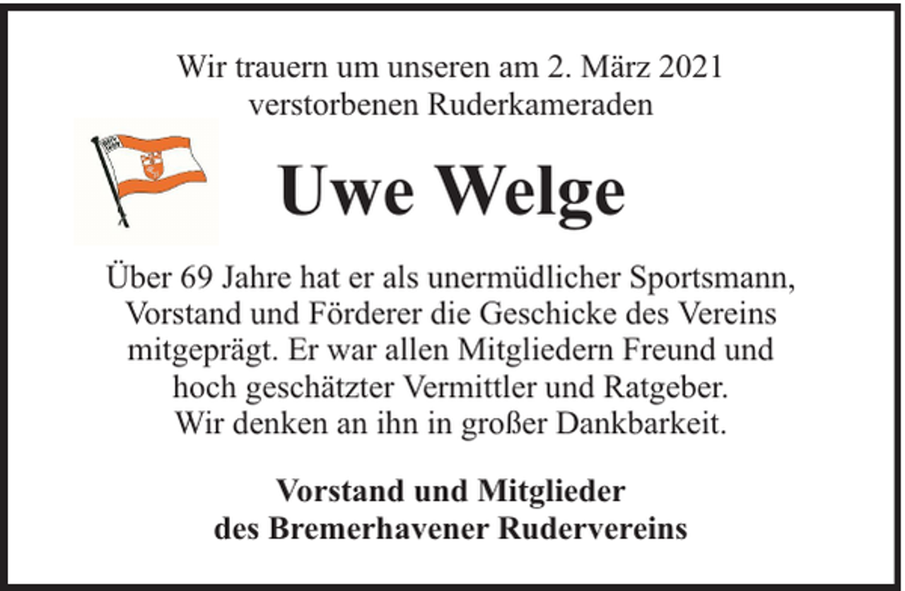 <p>Wir trauern um unseren am 2. März 2021<br />verstorbenen Ruderkameraden</p><p>Uwe Welge<br />Über 69 Jahre hat er als unermüdlicher Sportsmann,<br />Vorstand und Förderer die Geschicke des Vereins<br />mitgeprägt. Er war allen Mitgliedern Freund und<br />hoch geschätzter Vermittler und Ratgeber.<br />Wir denken an ihn in großer Dankbarkeit.<br />Vorstand und Mitglieder<br />des Bremerhavener Rudervereins</p>