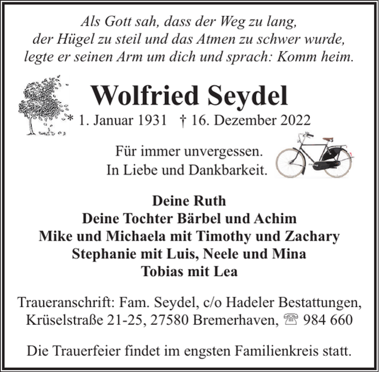 <p>Als Gott sah, dass der Weg zu lang,<br />der Hügel zu steil und das Atmen zu schwer wurde,<br />legte er seinen Arm um dich und sprach: Komm heim.</p><p>Wolfried Seydel</p><p>* 1. Januar 1931 † 16. Dezember 2022<br />Für immer unvergessen.<br />In Liebe und Dankbarkeit.<br />Deine Ruth<br />Deine Tochter Bärbel und Achim<br />Mike und Michaela mit Timothy und Zachary<br />Stephanie mit Luis, Neele und Mina<br />Tobias mit Lea<br />Traueranschrift: Fam. Seydel, c/o Hadeler Bestattungen,<br />Krüselstraße 21-25, 27580 Bremerhaven, ' 984 660<br />Die Trauerfeier findet im engsten Familienkreis statt.</p>