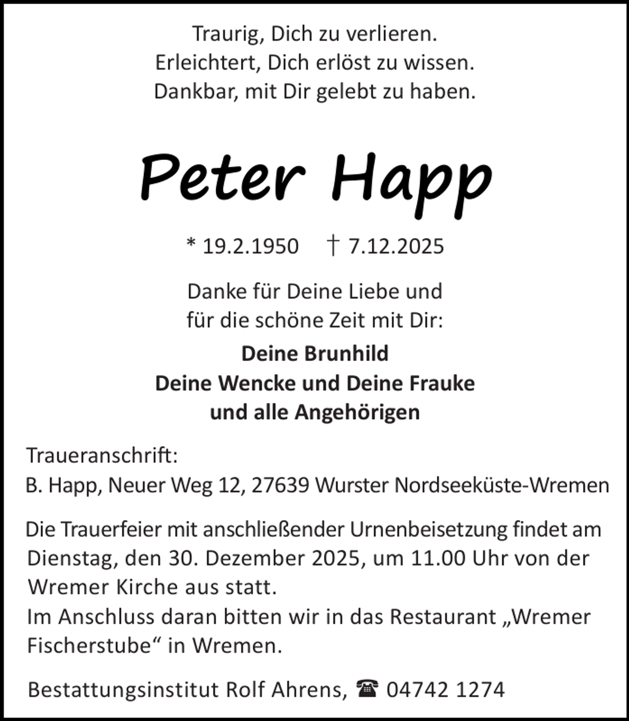 <p>Traurig, Dich zu verlieren.<br />Erleichtert, Dich erlöst zu wissen.<br />Dankbar, mit Dir gelebt zu haben.</p><p>Peter Happ<br />* 19.2.1950</p><p>† 7.12.2025</p><p>Danke für Deine Liebe und<br />für die schöne Zeit mit Dir:<br />Deine Brunhild<br />Deine Wencke und Deine Frauke<br />und alle Angehörigen<br />Traueranschri :<br />B. Happ, Neuer Weg 12, 27639 Wurster Nordseeküste-Wremen<br />Die Trauerfeier mit anschließender Urnenbeisetzung findet am<br />Dienstag, den 30. Dezember 2025, um 11.00 Uhr von der<br />Wremer Kirche aus statt.<br />Im Anschluss daran bitten wir in das Restaurant „Wremer<br />Fischerstube“ in Wremen.<br />Bestattungsinstitut Rolf Ahrens,  04742 1274</p>