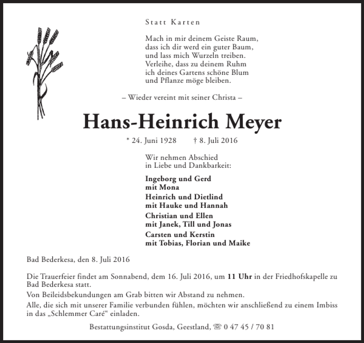 <p>Statt Karten<br />Mach in mir deinem Geiste Raum,<br />dass ich dir werd ein guter Baum,<br />und lass mich Wurzeln treiben.<br />Verleihe, dass zu deinem Ruhm<br />ich deines Gartens schöne Blum<br />und Pflanze möge bleiben.<br />– Wieder vereint mit seiner Christa –</p><p>Hans-Heinrich Meyer<br />* 24. Juni 1928</p><p>† 8. Juli 2016</p><p>Wir nehmen Abschied<br />in Liebe und Dankbarkeit:<br />Ingeborg und Gerd<br />mit Mona<br />Heinrich und Dietlind<br />mit Hauke und Hannah<br />Christian und Ellen<br />mit Janek, Till und Jonas<br />Carsten und Kerstin<br />mit Tobias, Florian und Maike<br />Bad Bederkesa, den 8. Juli 2016<br />Die Trauerfeier findet am Sonnabend, dem 16. Juli 2016, um 11 Uhr in der Friedhofskapelle zu<br />Bad Bederkesa statt.<br />Von Beileidsbekundungen am Grab bitten wir Abstand zu nehmen.<br />Alle, die sich mit unserer Familie verbunden fühlen, möchten wir anschließend zu einem Imbiss<br />in das „Schlemmer Caré“ einladen.<br />Bestattungsinstitut Gosda, Geestland, s 0 47 45 / 70 81</p>