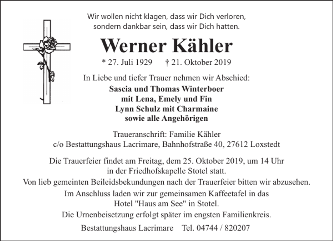 <p>Wir wollen nicht klagen, dass wir Dich verloren,<br />sondern dankbar sein, dass wir Dich hatten.</p><p>Werner Kähler<br />* 27. Juli 1929</p><p>† 21. Oktober 2019</p><p>In Liebe und tiefer Trauer nehmen wir Abschied:<br />Sascia und Thomas Winterboer<br />mit Lena, Emely und Fin<br />Lynn Schulz mit Charmaine<br />sowie alle Angehörigen<br />Traueranschrift: Familie Kähler<br />c/o Bestattungshaus Lacrimare, Bahnhofstraße 40, 27612 Loxstedt<br />Die Trauerfeier findet am Freitag, dem 25. Oktober 2019, um 14 Uhr<br />in der Friedhofskapelle Stotel statt.<br />Von lieb gemeinten Beileidsbekundungen nach der Trauerfeier bitten wir abzusehen.<br />Im Anschluss laden wir zur gemeinsamen Kaffeetafel in das<br />Hotel "Haus am See" in Stotel.<br />Die Urnenbeisetzung erfolgt später im engsten Familienkreis.<br />Bestattungshaus Lacrimare Tel. 04744 / 820207</p>