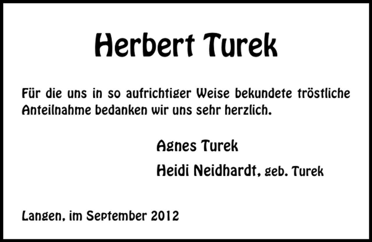 <p>Herbert Turek<br />Für die uns in so aufrichtiger Weise bekundete tröstliche<br />Anteilnahme bedanken wir uns sehr herzlich.</p><p>Agnes Turek<br />Heidi Neidhardt, geb. Turek<br />Langen, im September 2012</p>