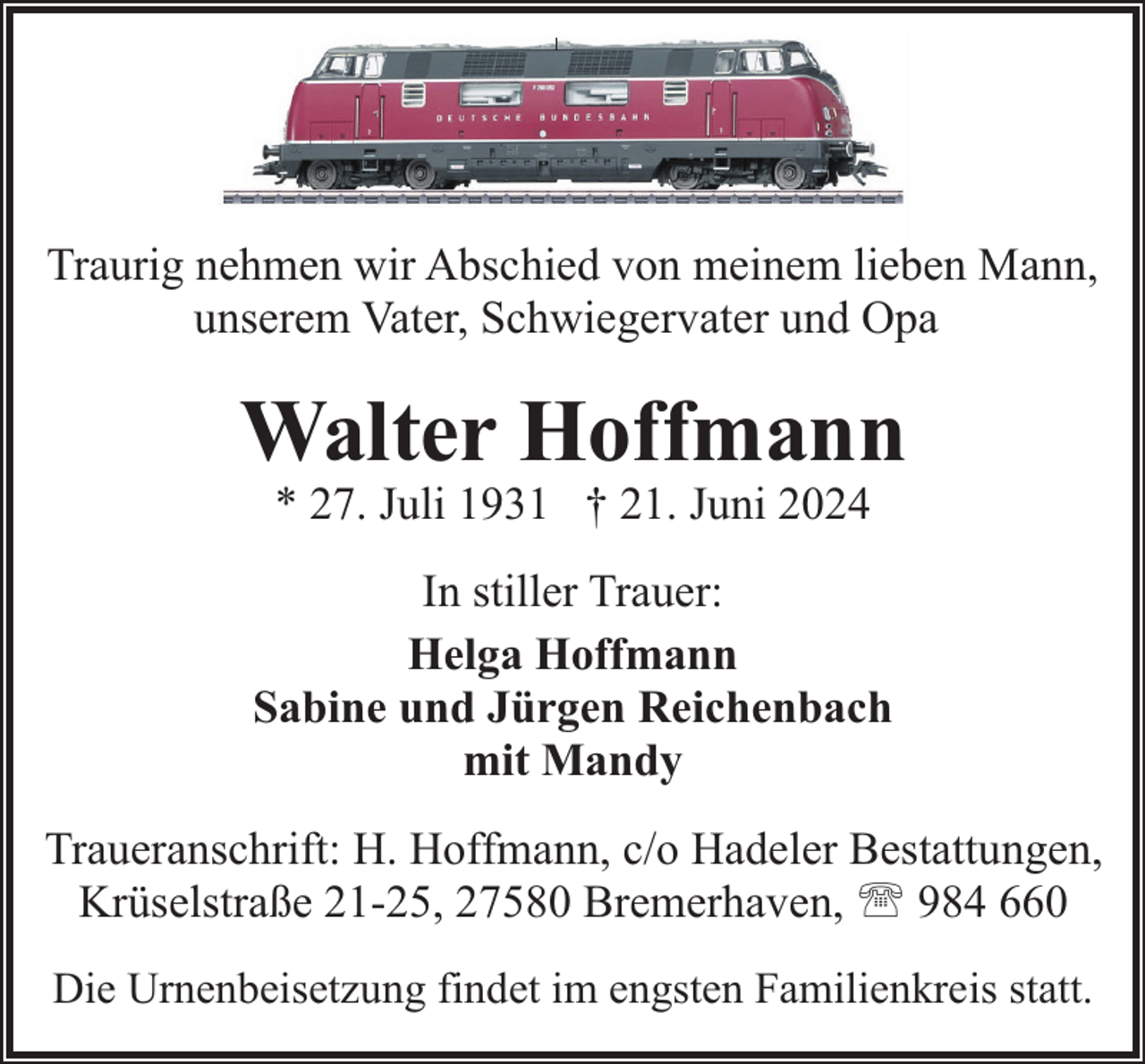 <p>Traurig nehmen wir Abschied von meinem lieben Mann,<br />unserem Vater, Schwiegervater und Opa</p><p>Walter Hoffmann<br />* 27. Juli 1931 † 21. Juni 2024</p><p>In stiller Trauer:<br />Helga Hoffmann<br />Sabine und Jürgen Reichenbach<br />mit Mandy<br />Traueranschrift: H. Hoffmann, c/o Hadeler Bestattungen,<br />Krüselstraße 21-25, 27580 Bremerhaven, ' 984 660<br />Die Urnenbeisetzung findet im engsten Familienkreis statt.</p>