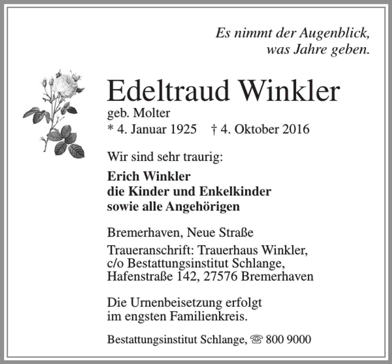 <p>Es nimmt der Augenblick,<br />was Jahre geben.</p><p>Edeltraud Winkler<br />geb. Molter<br />* 4. Januar 1925</p><p>† 4. Oktober 2016</p><p>Wir sind sehr traurig:<br />Erich Winkler<br />die Kinder und Enkelkinder<br />sowie alle Angehörigen<br />Bremerhaven, Neue Straße<br />Traueranschrift: Trauerhaus Winkler,<br />c/o Bestattungsinstitut Schlange,<br />Hafenstraße 142, 27576 Bremerhaven<br />Die Urnenbeisetzung erfolgt<br />im engsten Familienkreis.<br />Bestattungsinstitut Schlange,  800 9000</p>
