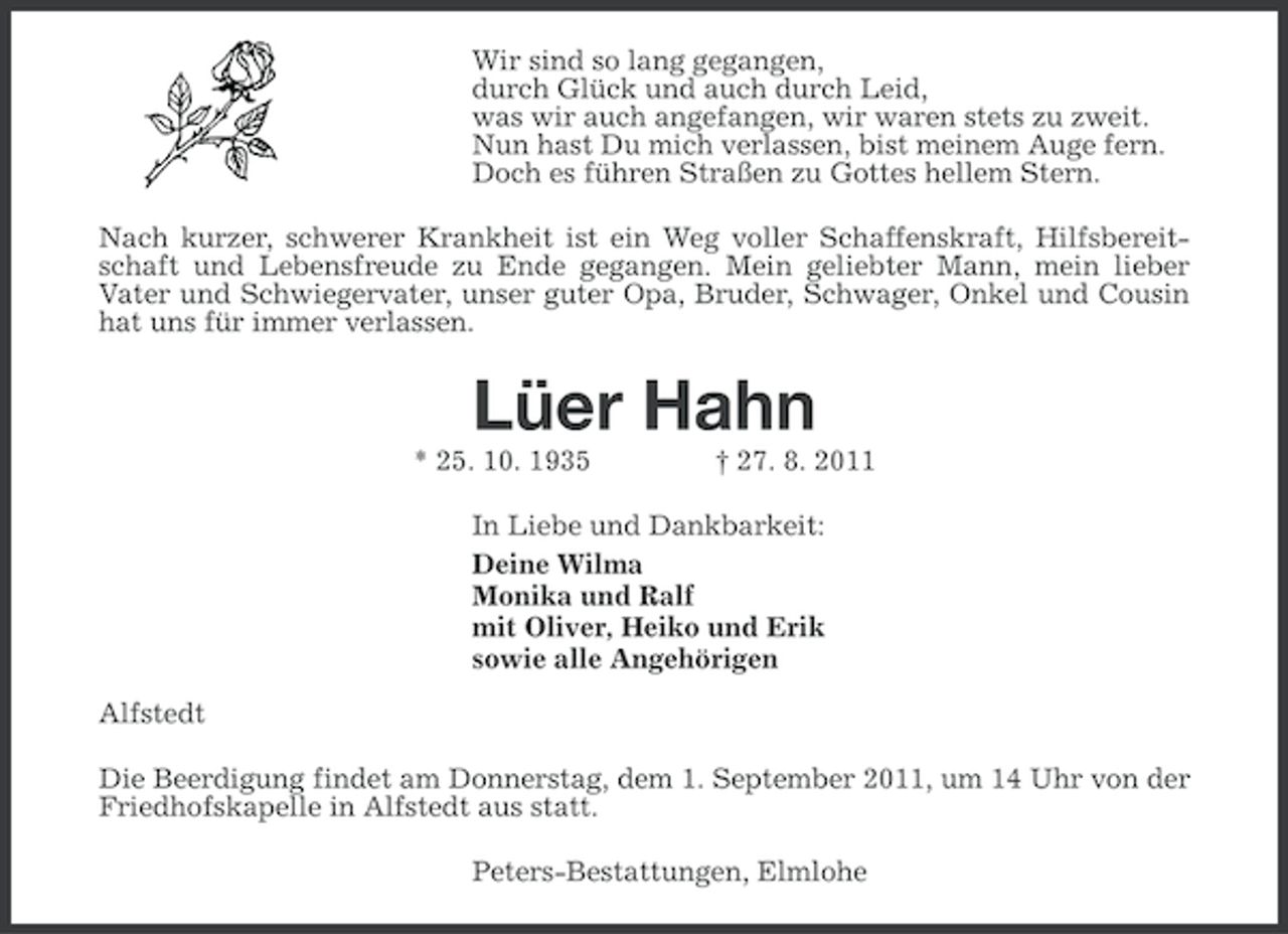 <p>Wir sind so lang gegangen,<br />durch Glück und auch durch Leid,<br />was wir auch angefangen, wir waren stets zu zweit.<br />Nun hast Du mich verlassen, bist meinem Auge fern.<br />Doch es führen Straßen zu Gottes hellem Stern.<br />Nach kurzer, schwerer Krankheit ist ein Weg voller Schaffenskraft, Hilfsbereitschaft und Lebensfreude zu Ende gegangen. Mein geliebter Mann, mein lieber<br />Vater und Schwiegervater, unser guter Opa, Bruder, Schwager, Onkel und Cousin<br />hat uns für immer verlassen.</p><p>Lüer Hahn<br />* 25. 10. 1935</p><p>† 27. 8. 2011</p><p>In Liebe und Dankbarkeit:<br />Deine Wilma<br />Monika und Ralf<br />mit Oliver, Heiko und Erik<br />sowie alle Angehörigen<br />Alfstedt<br />Die Beerdigung findet am Donnerstag, dem 1. September 2011, um 14 Uhr von der<br />Friedhofskapelle in Alfstedt aus statt.<br />Peters-Bestattungen, Elmlohe</p>