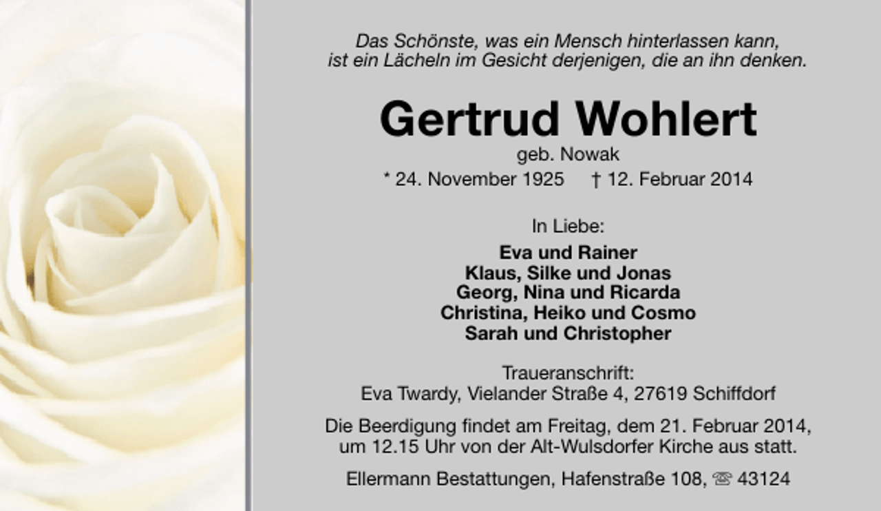 <p>Das Schönste, was ein Mensch hinterlassen kann,<br />ist ein Lächeln im Gesicht derjenigen, die an ihn denken.</p>
<p>Gertrud Wohlert<br />geb. Nowak<br />* 24. November 1925 † 12. Februar 2014<br />In Liebe:<br />Eva und Rainer<br />Klaus, Silke und Jonas<br />Georg, Nina und Ricarda<br />Christina, Heiko und Cosmo<br />Sarah und Christopher<br />Traueranschrift:<br />Eva Twardy, Vielander Straße 4, 27619 Schiffdorf<br />Die Beerdigung findet am Freitag, dem 21. Februar 2014,<br />um 12.15 Uhr von der Alt-Wulsdorfer Kirche aus statt.<br />Ellermann Bestattungen, Hafenstraße 108,  43124</p>