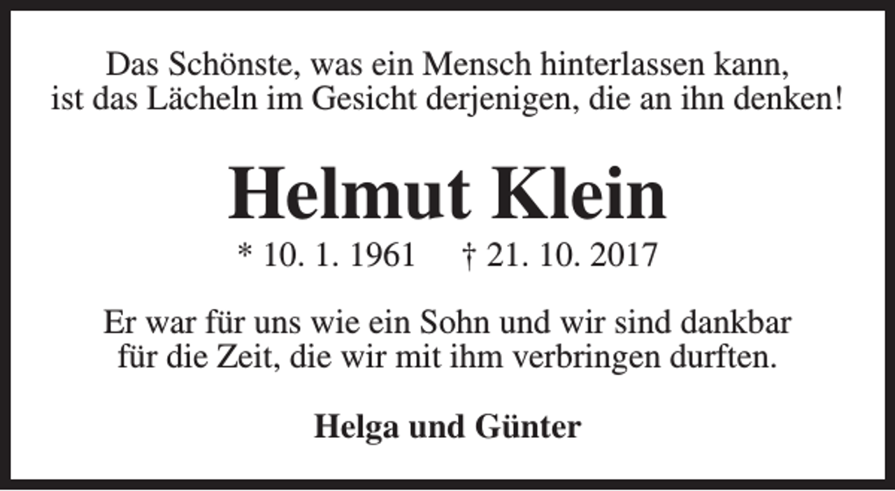 <p>Das Schönste, was ein Mensch hinterlassen kann,<br />ist das Lächeln im Gesicht derjenigen, die an ihn denken!</p><p>Helmut Klein<br />* 10. 1. 1961</p><p>† 21. 10. 2017</p><p>Er war für uns wie ein Sohn und wir sind dankbar<br />für die Zeit, die wir mit ihm verbringen durften.<br />Helga und Günter</p>
