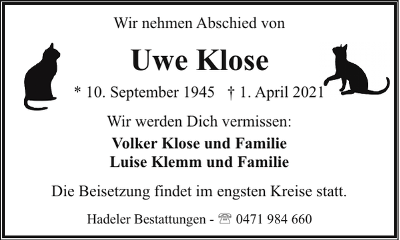 <p>Wir nehmen Abschied von</p><p>Uwe Klose<br />* 10. September 1945 † 1. April 2021<br />Wir werden Dich vermissen:<br />Volker Klose und Familie<br />Luise Klemm und Familie<br />Die Beisetzung findet im engsten Kreise statt.<br />Hadeler Bestattungen - ' 0471 984 660</p>