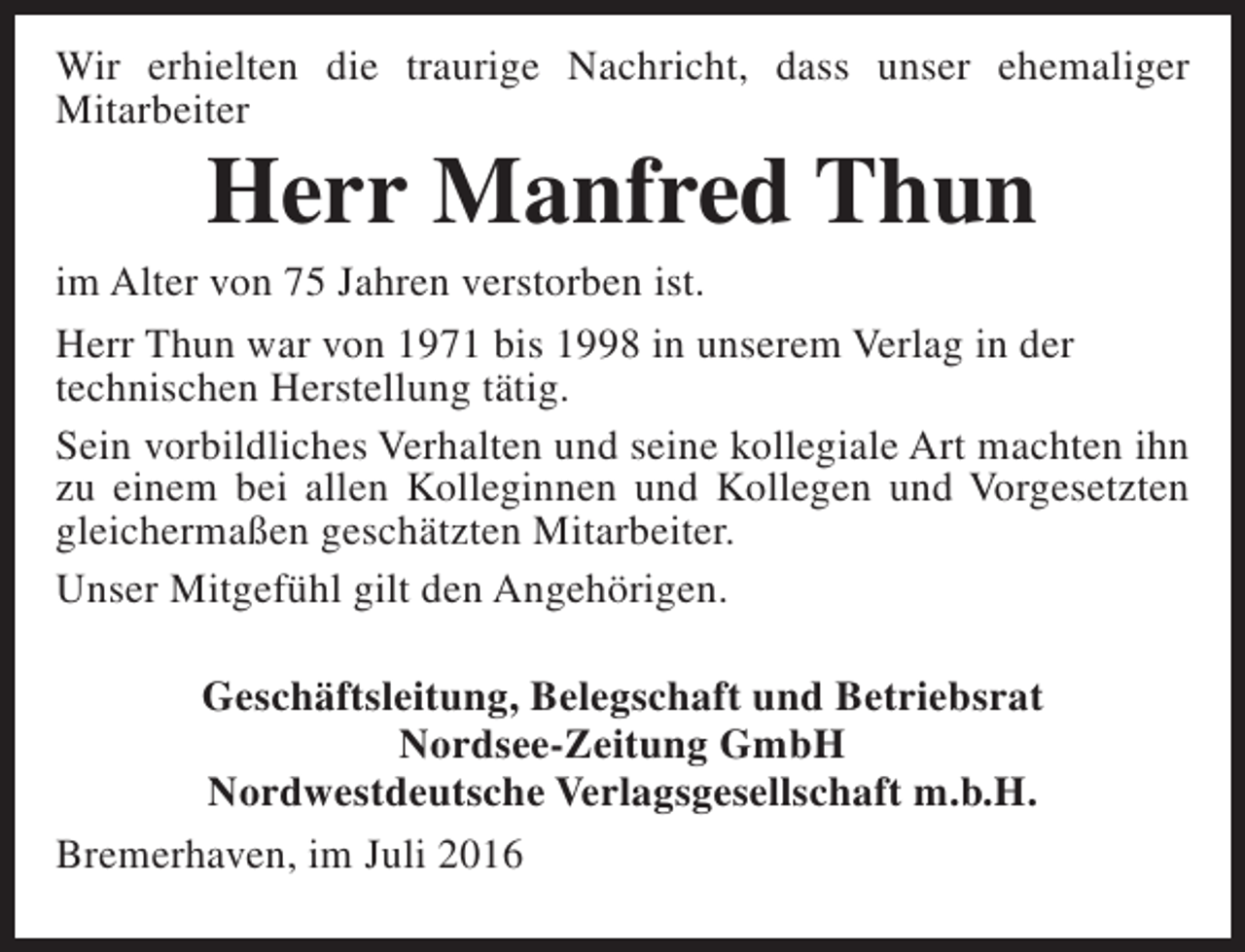 <p>Wir erhielten die traurige Nachricht, dass unser ehemaliger<br />Mitarbeiter</p><p>Herr Manfred Thun</p><p>im Alter von 75 Jahren verstorben ist.<br />Herr Thun war von 1971 bis 1998 in unserem Verlag in der<br />technischen Herstellung tätig.<br />Sein vorbildliches Verhalten und seine kollegiale Art machten ihn<br />zu einem bei allen Kolleginnen und Kollegen und Vorgesetzten<br />gleichermaßen geschätzten Mitarbeiter.<br />Unser Mitgefühl gilt den Angehörigen.<br />Geschäftsleitung, Belegschaft und Betriebsrat<br />Nordsee-Zeitung GmbH<br />Nordwestdeutsche Verlagsgesellschaft m.b.H.<br />Bremerhaven, im Juli 2016</p>