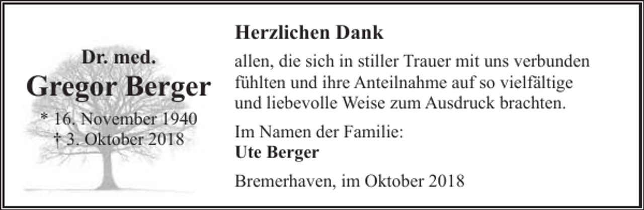 <p>Dr. med.</p><p>Gregor Berger<br />* 16. November 1940<br />† 3. Oktober 2018</p><p>Herzlichen Dank<br />allen, die sich in stiller Trauer mit uns verbunden<br />fühlten und ihre Anteilnahme auf so vielfältige<br />und liebevolle Weise zum Ausdruck brachten.<br />Im Namen der Familie:<br />Ute Berger<br />Bremerhaven, im Oktober 2018</p>