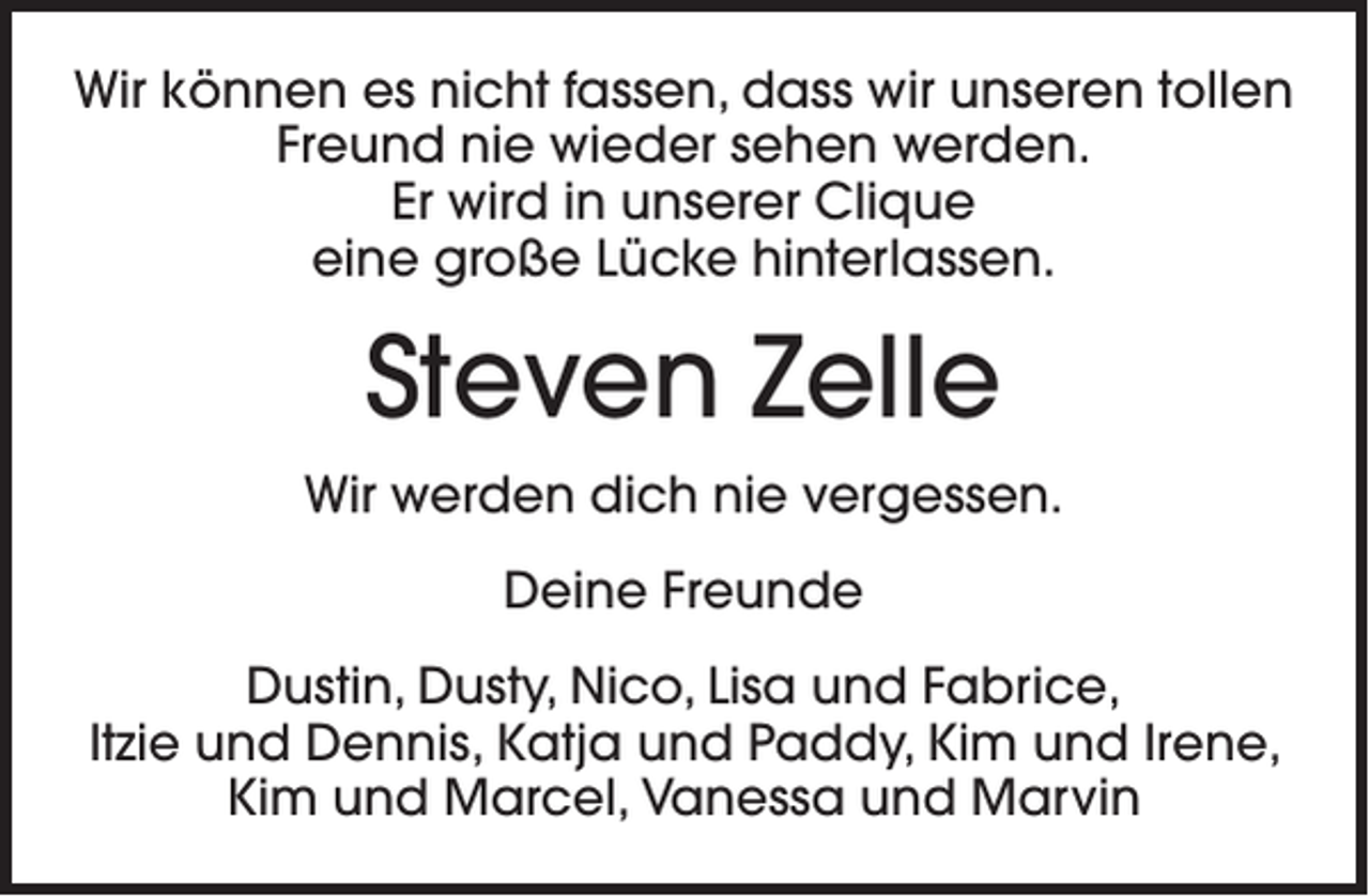 <p>Wir können es nicht fassen, dass wir unseren tollen<br />Freund nie wieder sehen werden.<br />Er wird in unserer Clique<br />eine große Lücke hinterlassen.</p><p>Steven Zelle<br />Wir werden dich nie vergessen.<br />Deine Freunde<br />Dustin, Dusty, Nico, Lisa und Fabrice,<br />Itzie und Dennis, Katja und Paddy, Kim und Irene,<br />Kim und Marcel, Vanessa und Marvin</p>
