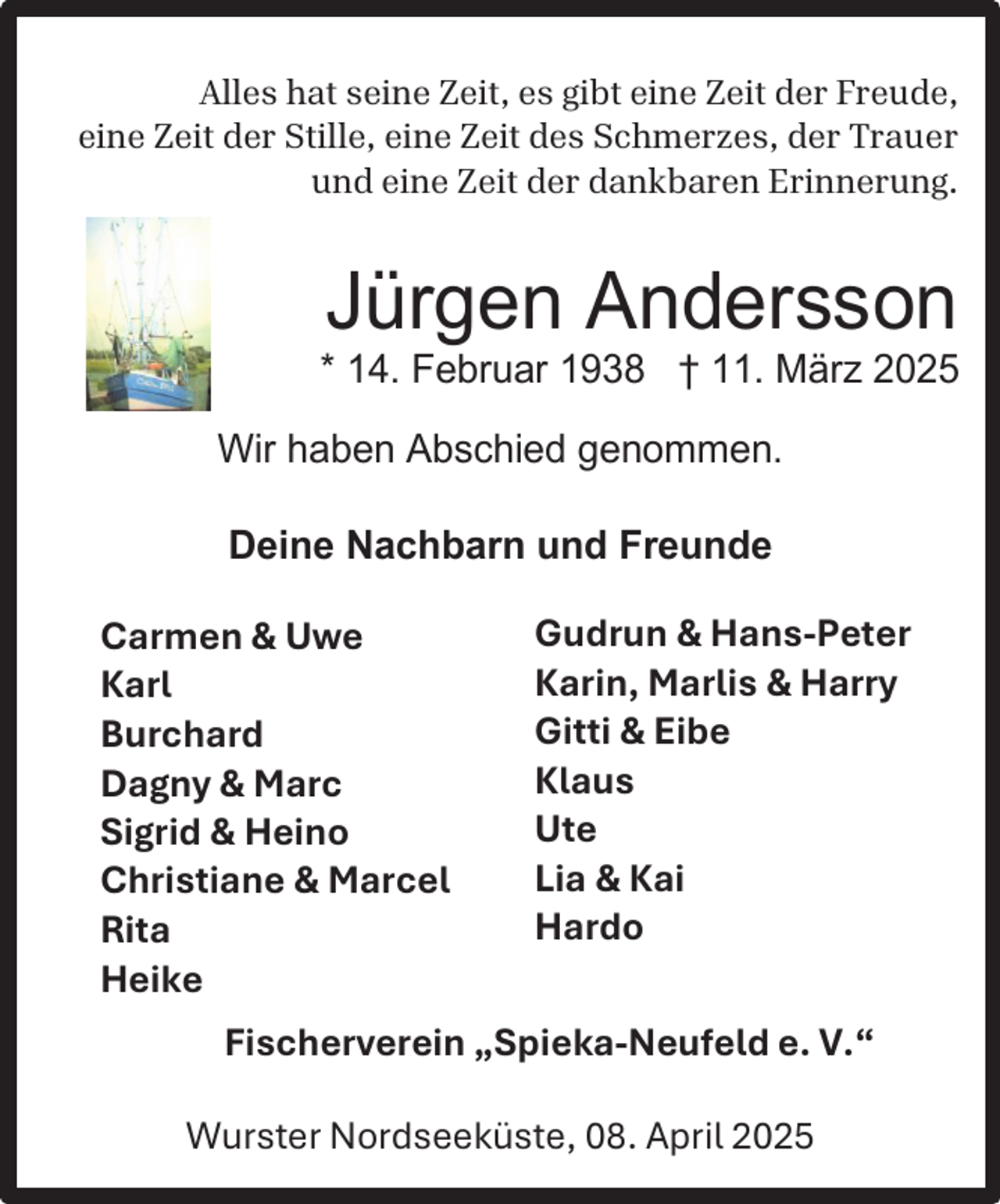 <p>Alles hat seine Zeit, es gibt eine Zeit der Freude,<br />eine Zeit der Stille, eine Zeit des Schmerzes, der Trauer<br />und eine Zeit der dankbaren Erinnerung.</p><p>Jürgen Andersson</p><p>* 14. Februar 1938 † 11. März 2025<br />Wir haben Abschied genommen.<br />Deine Nachbarn und Freunde</p><p>Carmen &amp; Uwe<br />Karl<br />Burchard<br />Dagny &amp; Marc<br />Sigrid &amp; Heino<br />Christiane &amp; Marcel<br />Rita<br />Heike</p><p>Gudrun &amp; Hans-Peter<br />Karin, Marlis &amp; Harry<br />Gitti &amp; Eibe<br />Klaus<br />Ute<br />Lia &amp; Kai<br />Hardo</p><p>Fischerverein „Spieka-Neufeld e. V.“<br />Wurster Nordseeküste, 08. April 2025</p>