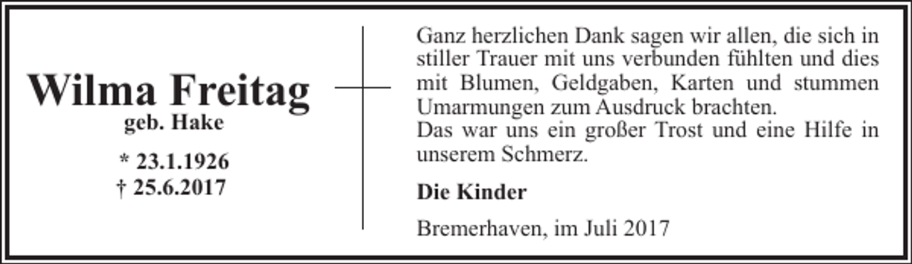 <p>Wilma Freitag<br />geb. Hake</p><p>* 23.1.1926<br />† 25.6.2017</p><p>Ganz herzlichen Dank sagen wir allen, die sich in<br />stiller Trauer mit uns verbunden fühlten und dies<br />mit Blumen, Geldgaben, Karten und stummen<br />Umarmungen zum Ausdruck brachten.<br />Das war uns ein großer Trost und eine Hilfe in<br />unserem Schmerz.<br />Die Kinder<br />Bremerhaven, im Juli 2017</p>