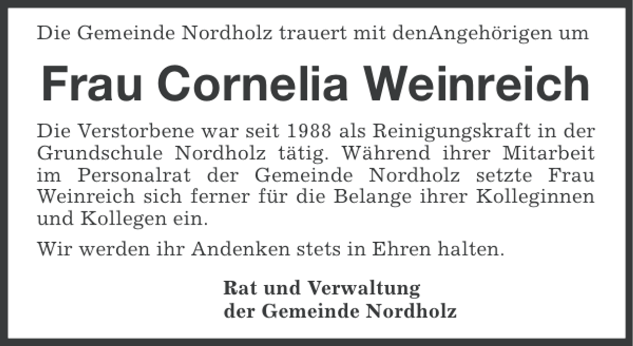 <p>Die Gemeinde Nordholz trauert mit denAngehörigen um</p><p>Frau Cornelia Weinreich<br />Die Verstorbene war seit 1988 als Reinigungskraft in der<br />Grundschule Nordholz tätig. Während ihrer Mitarbeit<br />im Personalrat der Gemeinde Nordholz setzte Frau<br />Weinreich sich ferner für die Belange ihrer Kolleginnen<br />und Kollegen ein.<br />Wir werden ihr Andenken stets in Ehren halten.<br />Rat und Verwaltung<br />der Gemeinde Nordholz</p>