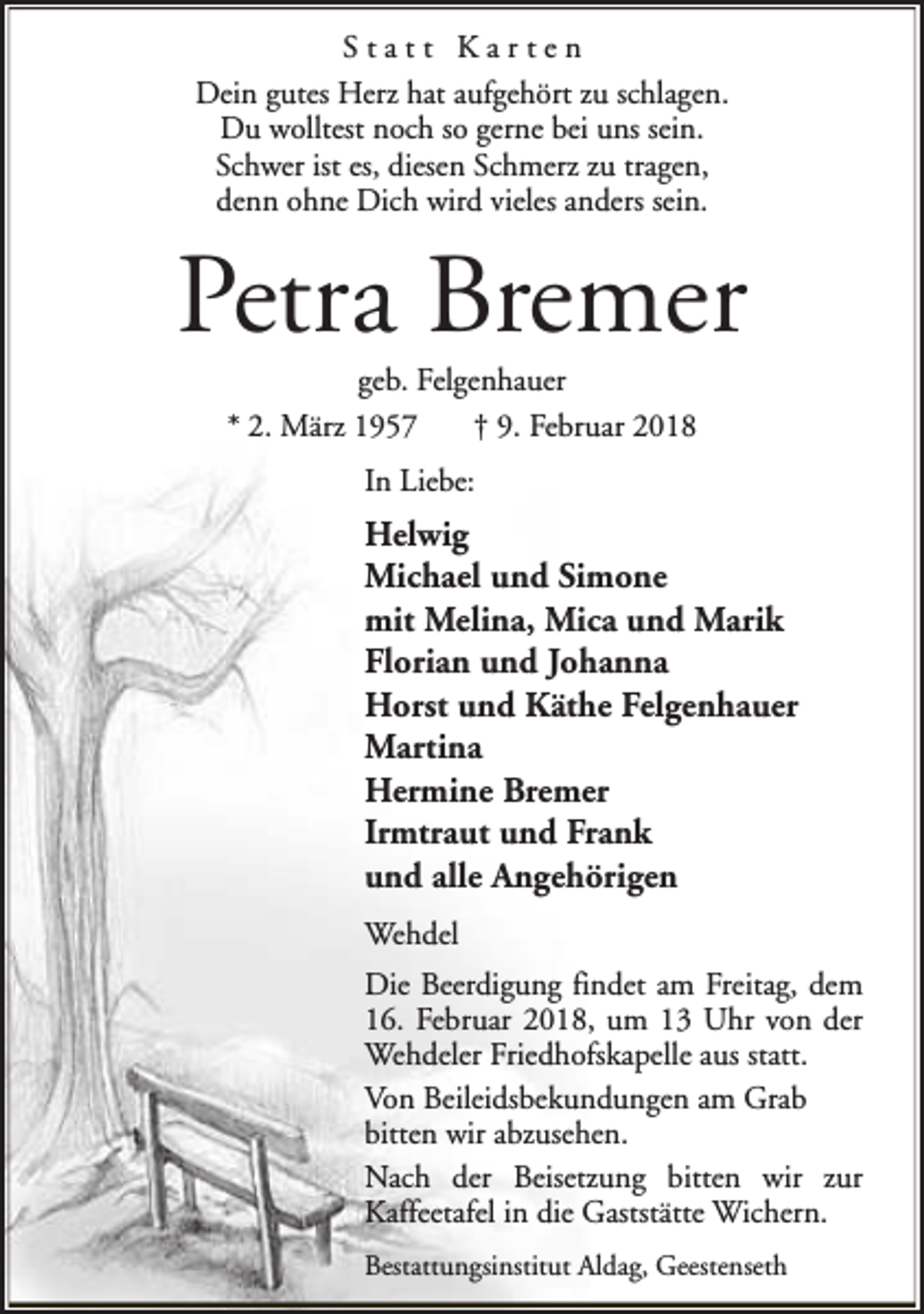 <p>Statt Karten<br />Dein gutes Herz hat aufgehört zu schlagen.<br />Du wolltest noch so gerne bei uns sein.<br />Schwer ist es, diesen Schmerz zu tragen,<br />denn ohne Dich wird vieles anders sein.</p><p>Petra Bremer<br />geb. Felgenhauer<br />* 2. März 1957<br />† 9. Februar 2018<br />In Liebe:</p><p>Helwig<br />Michael und Simone<br />mit Melina, Mica und Marik<br />Florian und Johanna<br />Horst und Käthe Felgenhauer<br />Martina<br />Hermine Bremer<br />Irmtraut und Frank<br />und alle Angehörigen<br />Wehdel<br />Die Beerdigung findet am Freitag, dem<br />16. Februar 2018, um 13 Uhr von der<br />Wehdeler Friedhofskapelle aus statt.<br />Von Beileidsbekundungen am Grab<br />bitten wir abzusehen.<br />Nach der Beisetzung bitten wir zur<br />Kaffeetafel in die Gaststätte Wichern.<br />Bestattungsinstitut Aldag, Geestenseth</p>