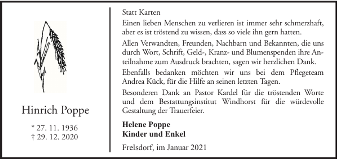 <p>Hinrich Poppe<br />* 27. 11. 1936<br />† 29. 12. 2020</p><p>Statt Karten<br />Einen lieben Menschen zu verlieren ist immer sehr schmerzhaft,<br />aber es ist tröstend zu wissen, dass so viele ihn gern hatten.<br />Allen Verwandten, Freunden, Nachbarn und Bekannten, die uns<br />durch Wort, Schrift, Geld-, Kranz- und Blumenspenden ihre Anteilnahme zum Ausdruck brachten, sagen wir herzlichen Dank.<br />Ebenfalls bedanken möchten wir uns bei dem Pflegeteam<br />Andrea Kück, für die Hilfe an seinen letzten Tagen.<br />Besonderen Dank an Pastor Kardel für die tröstenden Worte<br />und dem Bestattungsinstitut Windhorst für die würdevolle<br />Gestaltung der Trauerfeier.<br />Helene Poppe<br />Kinder und Enkel<br />Frelsdorf, im Januar 2021</p>