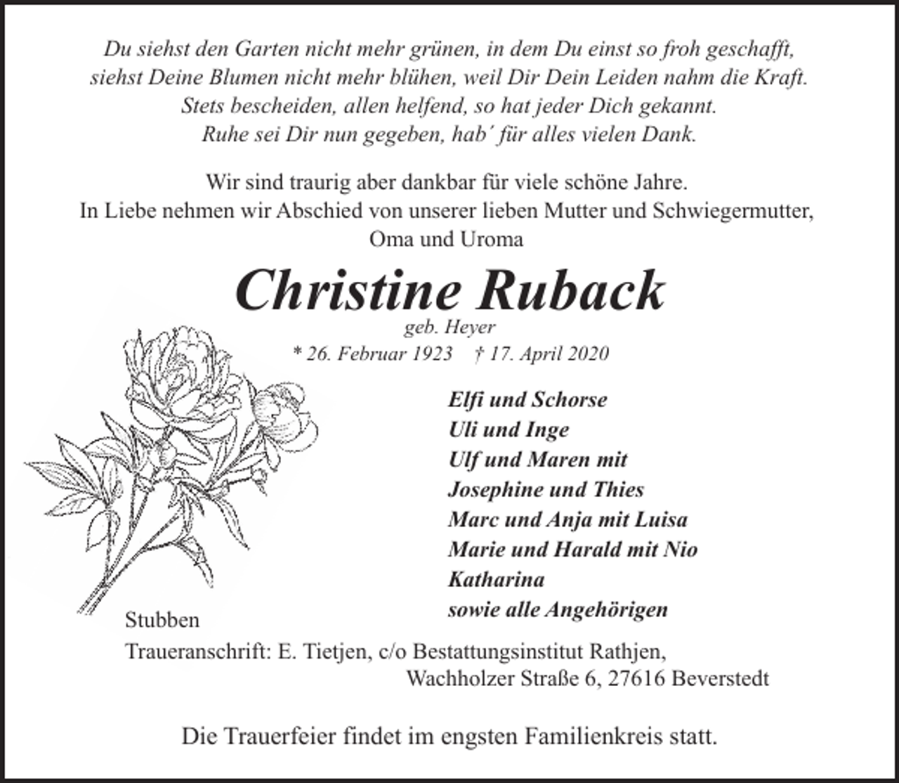 <p>Du siehst den Garten nicht mehr grünen, in dem Du einst so froh geschafft,<br />siehst Deine Blumen nicht mehr blühen, weil Dir Dein Leiden nahm die Kraft.<br />Stets bescheiden, allen helfend, so hat jeder Dich gekannt.<br />Ruhe sei Dir nun gegeben, hab´ für alles vielen Dank.<br />Wir sind traurig aber dankbar für viele schöne Jahre.<br />In Liebe nehmen wir Abschied von unserer lieben Mutter und Schwiegermutter,<br />Oma und Uroma</p><p>Christine Ruback<br />geb. Heyer<br />* 26. Februar 1923 † 17. April 2020</p><p>Elfi und Schorse<br />Uli und Inge<br />Ulf und Maren mit<br />Josephine und Thies<br />Marc und Anja mit Luisa<br />Marie und Harald mit Nio<br />Katharina<br />sowie alle Angehörigen</p><p>Stubben<br />Traueranschrift: E. Tietjen, c/o Bestattungsinstitut Rathjen,<br />Wachholzer Straße 6, 27616 Beverstedt</p><p>Die Trauerfeier findet im engsten Familienkreis statt.</p>