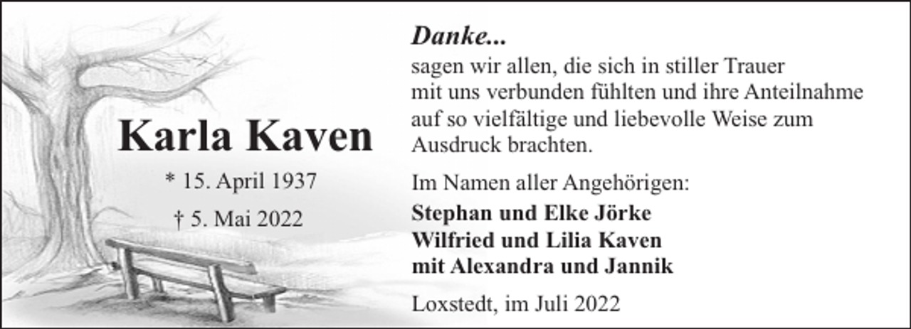 <p>Danke...</p><p>Karla Kaven<br />* 15. April 1937<br />† 5. Mai 2022</p><p>sagen wir allen, die sich in stiller Trauer<br />mit uns verbunden fühlten und ihre Anteilnahme<br />auf so vielfältige und liebevolle Weise zum<br />Ausdruck brachten.<br />Im Namen aller Angehörigen:<br />Stephan und Elke Jörke<br />Wilfried und Lilia Kaven<br />mit Alexandra und Jannik<br />Loxstedt, im Juli 2022</p>