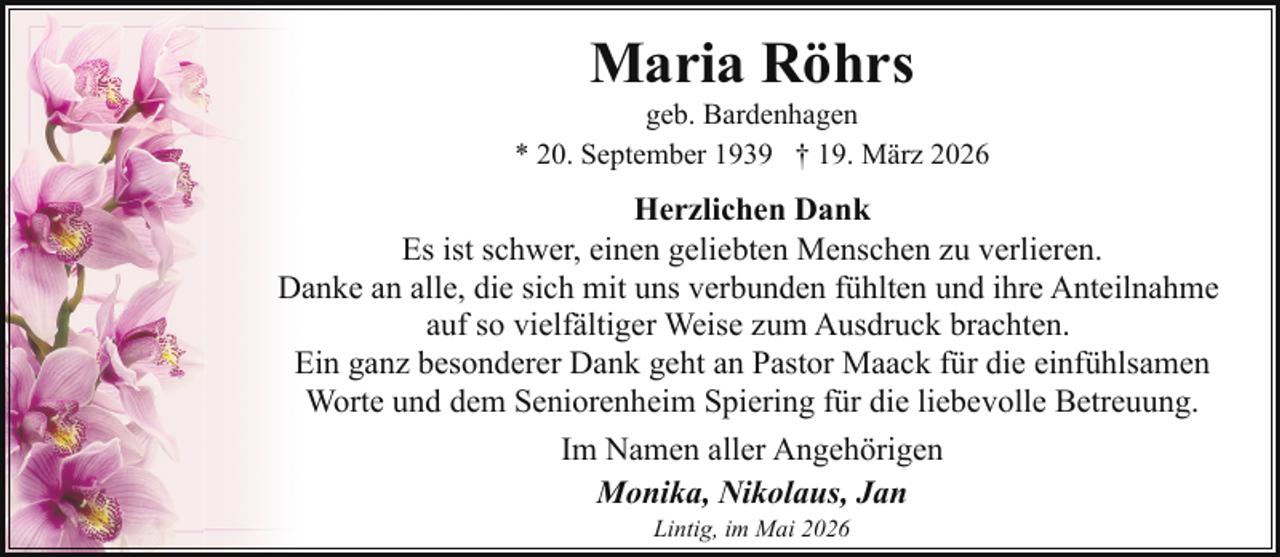 <p>Maria Röhrs</p><p>geb. Bardenhagen<br />* 20. September 1939 † 19. März 2026</p><p>Herzlichen Dank<br />Es ist schwer, einen geliebten Menschen zu verlieren.<br />Danke an alle, die sich mit uns verbunden fühlten und ihre Anteilnahme<br />auf so vielfältiger Weise zum Ausdruck brachten.<br />Ein ganz besonderer Dank geht an Pastor Maack für die einfühlsamen<br />Worte und dem Seniorenheim Spiering für die liebevolle Betreuung.<br />Im Namen aller Angehörigen<br />Monika, Nikolaus, Jan<br />Lintig, im Mai 2026</p>