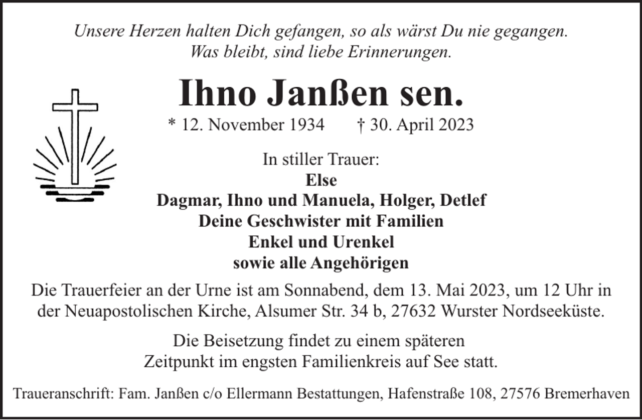 <p>Unsere Herzen halten Dich gefangen, so als wärst Du nie gegangen.<br />Was bleibt, sind liebe Erinnerungen.</p><p>Ihno Janßen sen.</p><p>* 12. November 1934</p><p>† 30. April 2023</p><p>In stiller Trauer:<br />Else<br />Dagmar, Ihno und Manuela, Holger, Detlef<br />Deine Geschwister mit Familien<br />Enkel und Urenkel<br />sowie alle Angehörigen<br />Die Trauerfeier an der Urne ist am Sonnabend, dem 13. Mai 2023, um 12 Uhr in<br />der Neuapostolischen Kirche, Alsumer Str. 34 b, 27632 Wurster Nordseeküste.<br />Die Beisetzung findet zu einem späteren<br />Zeitpunkt im engsten Familienkreis auf See statt.<br />Traueranschrift: Fam. Janßen c/o Ellermann Bestattungen, Hafenstraße 108, 27576 Bremerhaven</p>