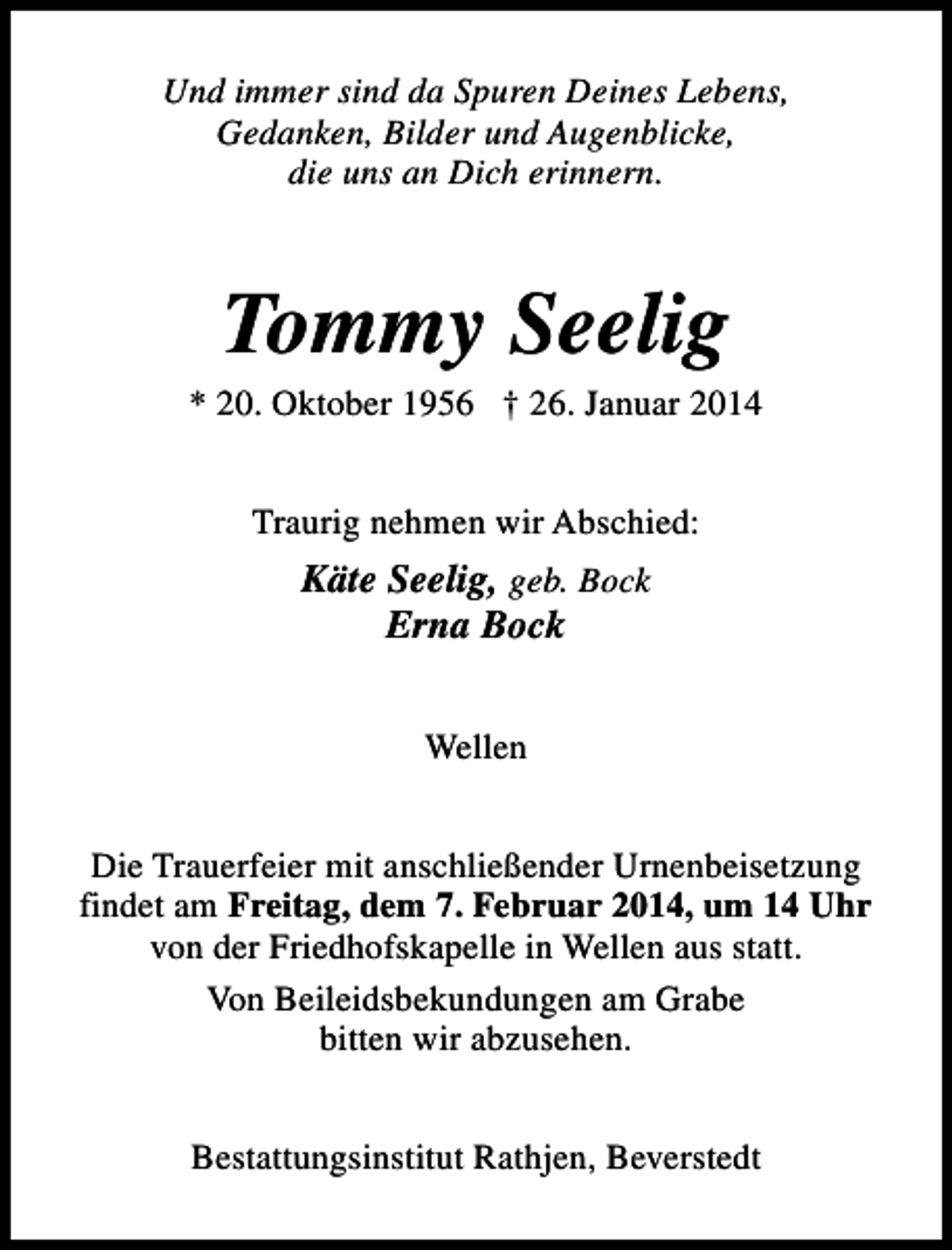 <p>Und immer sind da Spuren Deines Lebens,<br />Gedanken, Bilder und Augenblicke,<br />die uns an Dich erinnern.</p><p>Tommy Seelig</p><p>* 20. Oktober 1956 † 26. Januar 2014<br />Traurig nehmen wir Abschied:</p><p>Käte Seelig, geb. Bock<br />Erna Bock<br />Wellen<br />Die Trauerfeier mit anschließender Urnenbeisetzung<br />findet am Freitag, dem 7. Februar 2014, um 14 Uhr<br />von der Friedhofskapelle in Wellen aus statt.<br />Von Beileidsbekundungen am Grabe<br />bitten wir abzusehen.<br />Bestattungsinstitut Rathjen, Beverstedt</p>