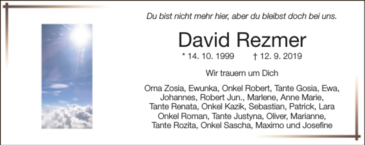 <p>Du bist nicht mehr hier, aber du bleibst doch bei uns.</p><p>David Rezmer<br />* 14. 10. 1999</p><p>† 12. 9. 2019</p><p>Wir trauern um Dich<br />Oma Zosia, Ewunka, Onkel Robert, Tante Gosia, Ewa,<br />Johannes, Robert Jun., Marlene, Anne Marie,<br />Tante Renata, Onkel Kazik, Sebastian, Patrick, Lara<br />Onkel Roman, Tante Justyna, Oliver, Marianne,<br />Tante Rozita, Onkel Sascha, Maximo und Josefine</p>