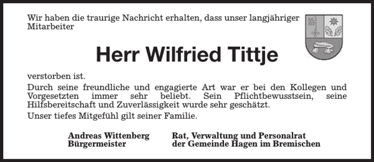 <p>Wir haben die traurige Nachricht erhalten, dass unser langjähriger<br />Mitarbeiter</p><p>Herr Wilfried Tittje<br />verstorben ist.<br />Durch seine freundliche und engagierte Art war er bei den Kollegen und<br />Vorgesetzten immer sehr beliebt. Sein Pflichtbewusstsein, seine<br />Hilfsbereitschaft und Zuverlässigkeit wurde sehr geschätzt.<br />Unser tiefes Mitgefühl gilt seiner Familie.<br />Andreas Wittenberg<br />Bürgermeister</p><p>Rat, Verwaltung und Personalrat<br />der Gemeinde Hagen im Bremischen</p>