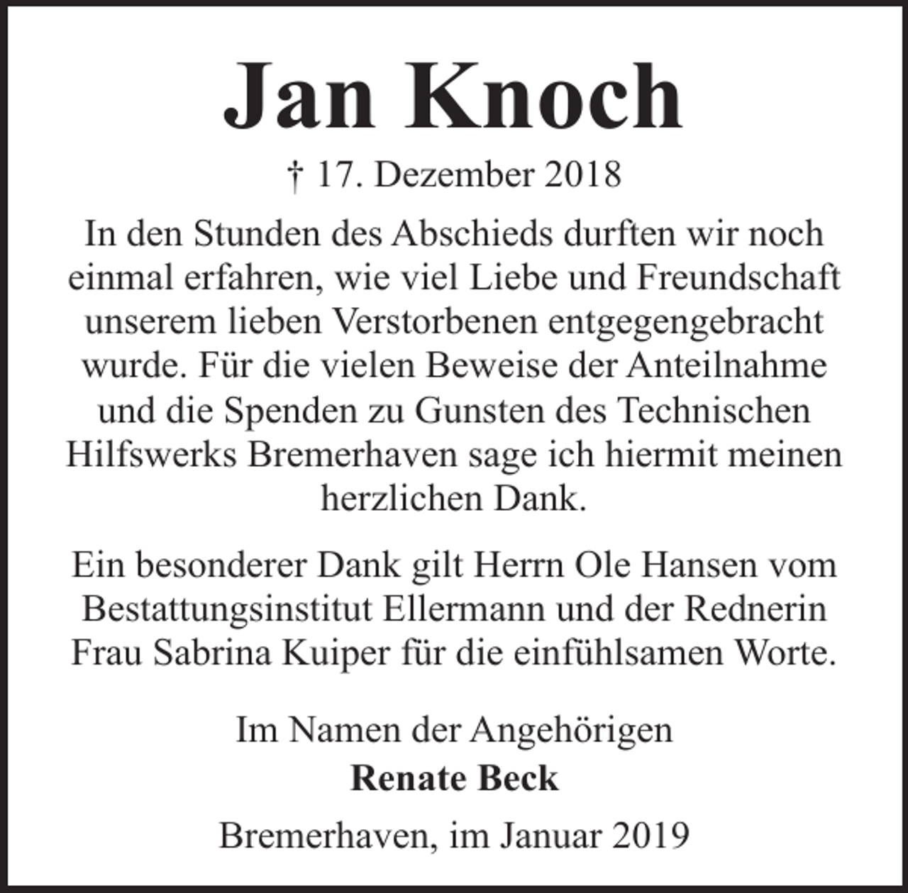 <p>Jan Knoch<br />† 17. Dezember 2018</p><p>In den Stunden des Abschieds durften wir noch<br />einmal erfahren, wie viel Liebe und Freundschaft<br />unserem lieben Verstorbenen entgegengebracht<br />wurde. Für die vielen Beweise der Anteilnahme<br />und die Spenden zu Gunsten des Technischen<br />Hilfswerks Bremerhaven sage ich hiermit meinen<br />herzlichen Dank.<br />Ein besonderer Dank gilt Herrn Ole Hansen vom<br />Bestattungsinstitut Ellermann und der Rednerin<br />Frau Sabrina Kuiper für die einfühlsamen Worte.<br />Im Namen der Angehörigen<br />Renate Beck<br />Bremerhaven, im Januar 2019</p>
