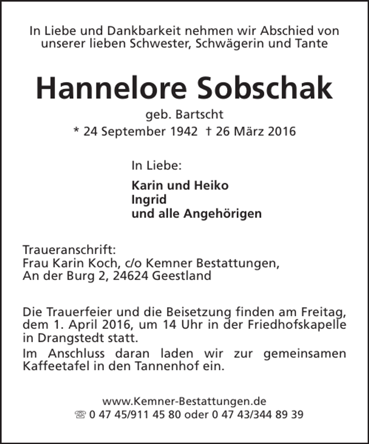 <p>In Liebe und Dankbarkeit nehmen wir Abschied von<br />unserer lieben Schwester, Schwägerin und Tante</p><p>Hannelore Sobschak<br />geb. Bartscht<br />* 24 September 1942 † 26 März 2016<br />In Liebe:<br />Karin und Heiko<br />Ingrid<br />und alle Angehörigen<br />Traueranschrift:<br />Frau Karin Koch, c/o Kemner Bestattungen,<br />An der Burg 2, 24624 Geestland<br />Die Trauerfeier und die Beisetzung finden am Freitag,<br />dem 1. April 2016, um 14 Uhr in der Friedhofskapelle<br />in Drangstedt statt.<br />Im Anschluss daran laden wir zur gemeinsamen<br />Kaffeetafel in den Tannenhof ein.<br />www.Kemner-Bestattungen.de<br />s 0 47 45/911 45 80 oder 0 47 43/344 89 39</p>