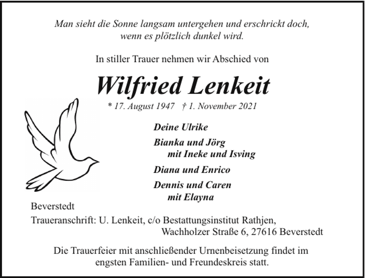 <p>Man sieht die Sonne langsam untergehen und erschrickt doch,<br />wenn es plötzlich dunkel wird.<br />In stiller Trauer nehmen wir Abschied von</p><p>Wilfried Lenkeit<br />* 17. August 1947 † 1. November 2021</p><p>Deine Ulrike<br />Bianka und Jörg<br />mit Ineke und Isving<br />Diana und Enrico<br />Dennis und Caren<br />mit Elayna</p><p>Beverstedt<br />Traueranschrift: U. Lenkeit, c/o Bestattungsinstitut Rathjen,<br />Wachholzer Straße 6, 27616 Beverstedt<br />Die Trauerfeier mit anschließender Urnenbeisetzung findet im<br />engsten Familien- und Freundeskreis statt.</p>