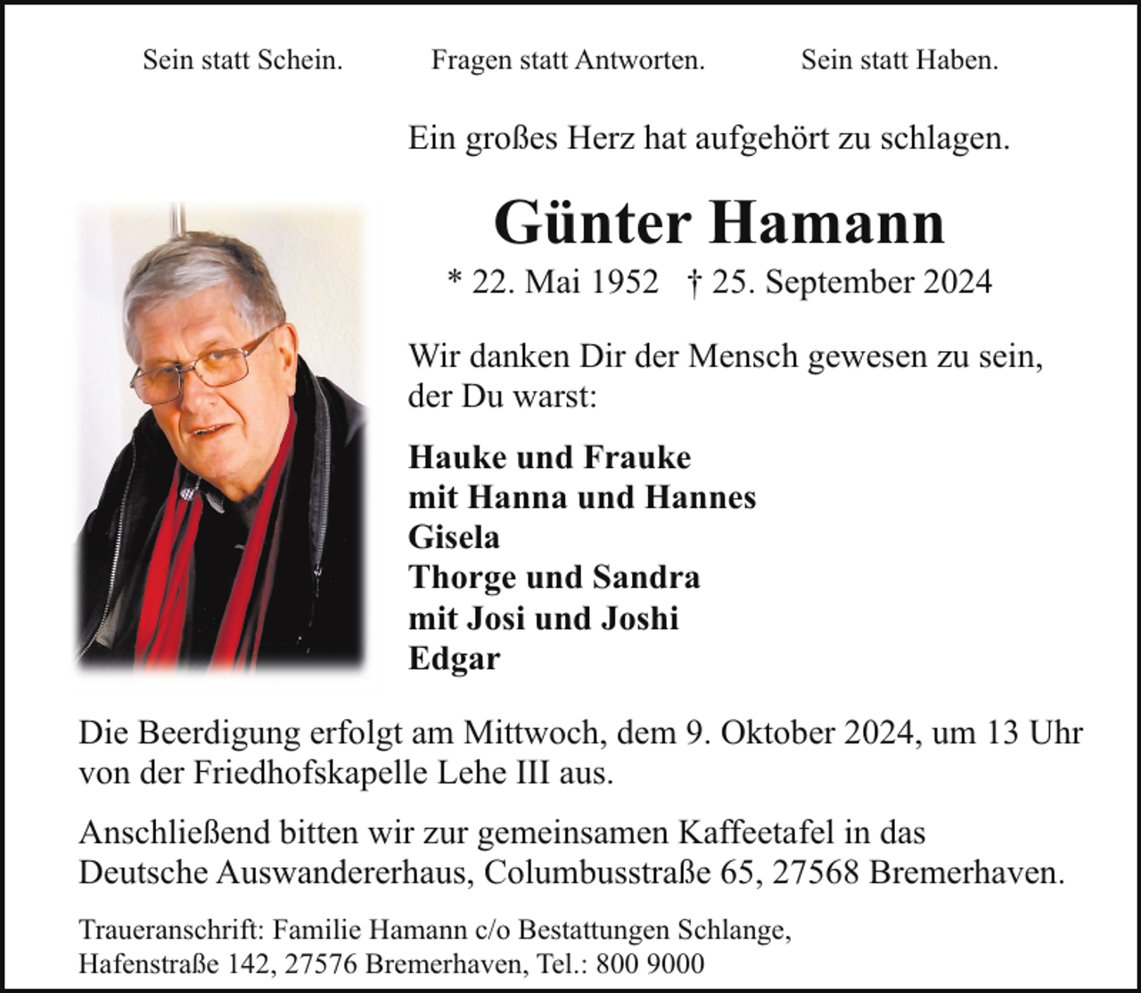 <p>Sein statt Schein.</p><p>Fragen statt Antworten.</p><p>Sein statt Haben.</p><p>Ein großes Herz hat aufgehört zu schlagen.</p><p>Günter Hamann</p><p>* 22. Mai 1952 † 25. September 2024<br />Wir danken Dir der Mensch gewesen zu sein,<br />der Du warst:<br />Hauke und Frauke<br />mit Hanna und Hannes<br />Gisela<br />Thorge und Sandra<br />mit Josi und Joshi<br />Edgar<br />Die Beerdigung erfolgt am Mittwoch, dem 9. Oktober 2024, um 13 Uhr<br />von der Friedhofskapelle Lehe III aus.<br />Anschließend bitten wir zur gemeinsamen Kaffeetafel in das<br />Deutsche Auswandererhaus, Columbusstraße 65, 27568 Bremerhaven.<br />Traueranschrift: Familie Hamann c/o Bestattungen Schlange,<br />Hafenstraße 142, 27576 Bremerhaven, Tel.: 800 9000</p>