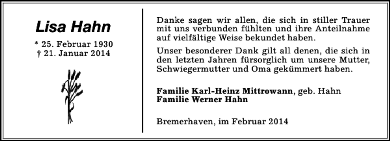 <p>Lisa Hahn<br />* 25. Februar 1930<br />† 21. Januar 2014</p><p>Danke sagen wir allen, die sich in stiller Trauer<br />mit uns verbunden fühlten und ihre Anteilnahme<br />auf vielfältige Weise bekundet haben.<br />Unser besonderer Dank gilt all denen, die sich in<br />den letzten Jahren fürsorglich um unsere Mutter,<br />Schwiegermutter und Oma gekümmert haben.<br />Familie Karl-Heinz Mittrowann, geb. Hahn<br />Familie Werner Hahn<br />Bremerhaven, im Februar 2014</p>