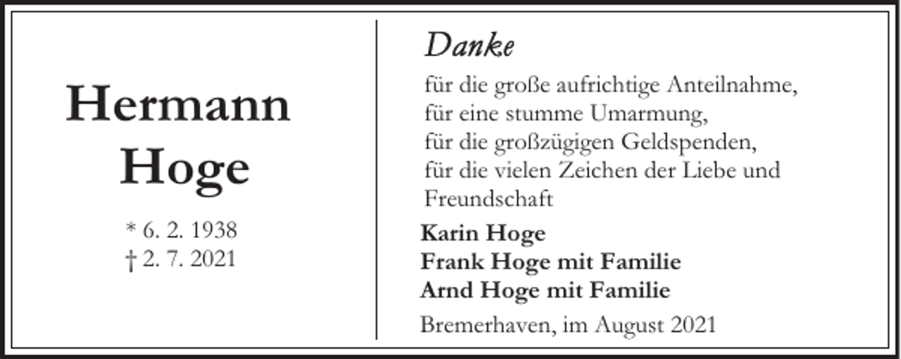 <p>Hermann<br />Hoge<br />* 6. 2. 1938<br />† 2. 7. 2021</p><p>für die große aufrichtige Anteilnahme,<br />für eine stumme Umarmung,<br />für die großzügigen Geldspenden,<br />für die vielen Zeichen der Liebe und<br />Freundschaft<br />Karin Hoge<br />Frank Hoge mit Familie<br />Arnd Hoge mit Familie<br />Bremerhaven, im August 2021</p>