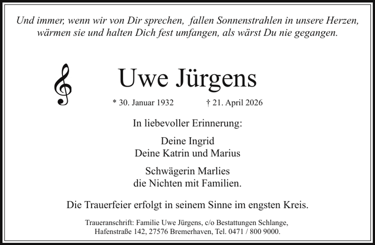 <p>Und immer, wenn wir von Dir sprechen, fallen Sonnenstrahlen in unsere Herzen,<br />wärmen sie und halten Dich fest umfangen, als wärst Du nie gegangen.</p><p>Uwe Jürgens<br />* 30. Januar 1932</p><p>† 21. April 2026</p><p>In liebevoller Erinnerung:<br />Deine Ingrid<br />Deine Katrin und Marius<br />Schwägerin Marlies<br />die Nichten mit Familien.<br />Die Trauerfeier erfolgt in seinem Sinne im engsten Kreis.<br />Traueranschrift: Familie Uwe Jürgens, c/o Bestattungen Schlange,<br />Hafenstraße 142, 27576 Bremerhaven, Tel. 0471 / 800 9000.</p>