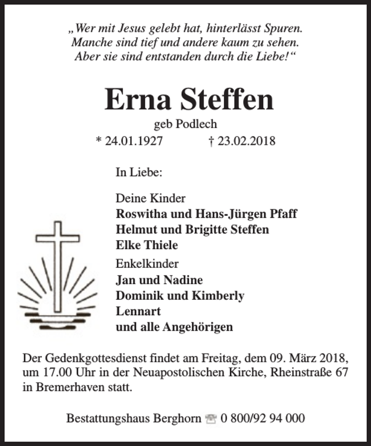 <p>„Wer mit Jesus gelebt hat, hinterlässt Spuren.<br />Manche sind tief und andere kaum zu sehen.<br />Aber sie sind entstanden durch die Liebe!“</p><p>Erna Steffen</p><p>geb Podlech<br />* 24.01.1927<br />† 23.02.2018<br />In Liebe:<br />Deine Kinder<br />Roswitha und Hans-Jürgen Pfaff<br />Helmut und Brigitte Steffen<br />Elke Thiele<br />Enkelkinder<br />Jan und Nadine<br />Dominik und Kimberly<br />Lennart<br />und alle Angehörigen<br />Der Gedenkgottesdienst findet am Freitag, dem 09. März 2018,<br />um 17.00 Uhr in der Neuapostolischen Kirche, Rheinstraße 67<br />in Bremerhaven statt.<br />Bestattungshaus Berghorn</p><p>0 800/92 94 000</p>