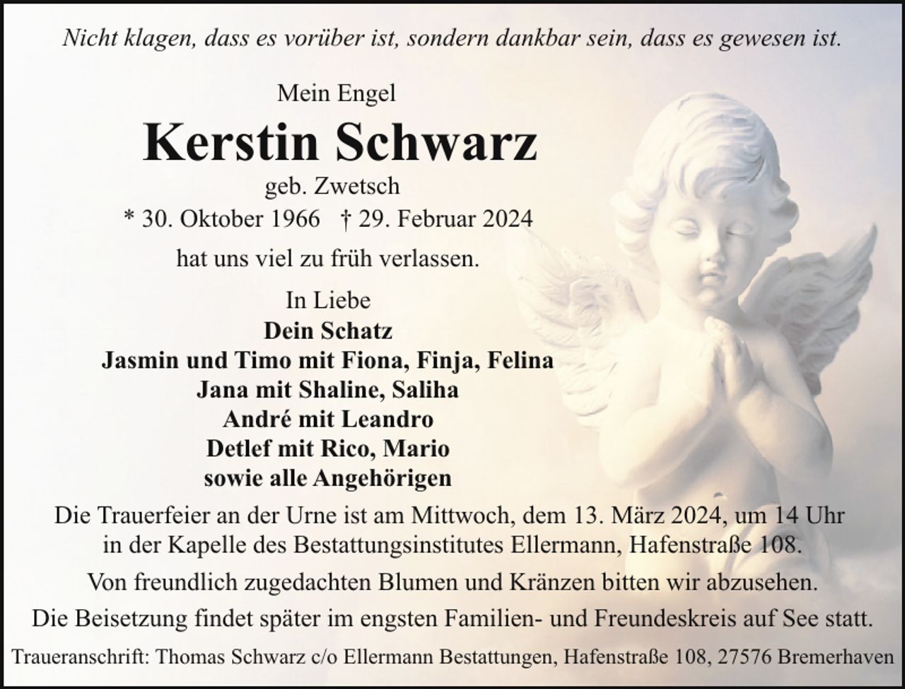 <p>Nicht klagen, dass es vorüber ist, sondern dankbar sein, dass es gewesen ist.<br />Mein Engel</p><p>Kerstin Schwarz</p><p>geb. Zwetsch<br />* 30. Oktober 1966 † 29. Februar 2024<br />hat uns viel zu früh verlassen.</p><p>In Liebe<br />Dein Schatz<br />Jasmin und Timo mit Fiona, Finja, Felina<br />Jana mit Shaline, Saliha<br />André mit Leandro<br />Detlef mit Rico, Mario<br />sowie alle Angehörigen<br />Die Trauerfeier an der Urne ist am Mittwoch, dem 13. März 2024, um 14 Uhr<br />in der Kapelle des Bestattungsinstitutes Ellermann, Hafenstraße 108.<br />Von freundlich zugedachten Blumen und Kränzen bitten wir abzusehen.<br />Die Beisetzung findet später im engsten Familien- und Freundeskreis auf See statt.<br />Traueranschrift: Thomas Schwarz c/o Ellermann Bestattungen, Hafenstraße 108, 27576 Bremerhaven</p>