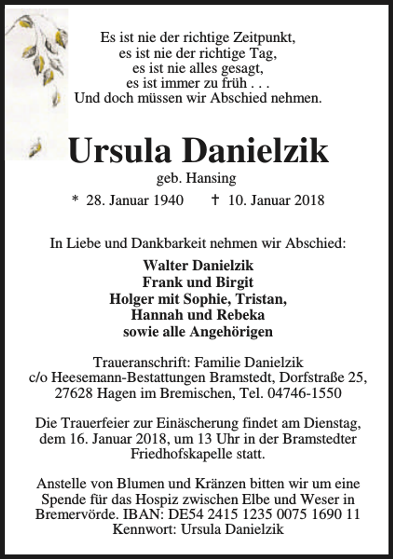 <p>Es ist nie der richtige Zeitpunkt,<br />es ist nie der richtige Tag,<br />es ist nie alles gesagt,<br />es ist immer zu früh . . .<br />Und doch müssen wir Abschied nehmen.</p><p>Ursula Danielzik<br />geb. Hansing<br />* 28. Januar 1940<br />B 10. Januar 2018</p><p>In Liebe und Dankbarkeit nehmen wir Abschied:<br />Walter Danielzik<br />Frank und Birgit<br />Holger mit Sophie, Tristan,<br />Hannah und Rebeka<br />sowie alle Angehörigen<br />Traueranschrift: Familie Danielzik<br />c/o Heesemann-Bestattungen Bramstedt, Dorfstraße 25,<br />27628 Hagen im Bremischen, Tel. 04746-1550<br />Die Trauerfeier zur Einäscherung findet am Dienstag,<br />dem 16. Januar 2018, um 13 Uhr in der Bramstedter<br />Friedhofskapelle statt.<br />Anstelle von Blumen und Kränzen bitten wir um eine<br />Spende für das Hospiz zwischen Elbe und Weser in<br />Bremervörde. IBAN: DE54 2415 1235 0075 1690 11<br />Kennwort: Ursula Danielzik</p>